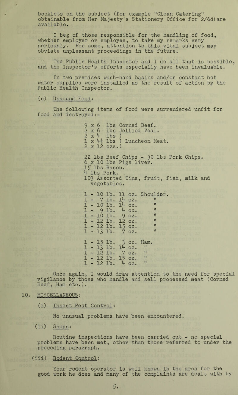 booklets on the subject (for example ’’Clean Catering” obtainable from Her Majesty's Stationery Office for 2/6d)are available. I beg of those responsible for the handling of food, whether employer or employee, to take my remarks very seriously. For some, attention to this vital subject may obviate unpleasant proceedings in the future. The Public Health Inspector and I do all that is possible, and the Inspector's efforts especially have been invaluable. In two premises wash-hand basins and/or constant hot water supplies were installed as the result of action by the Public Health Inspector. (c) Unsound Foods The following items of food were surrendered unfit for food and destroyeds- 9x6 lbs Corned Beef. 2x6- lbs Jellied Veal. 2x4- lbs ) 1 x 4-?r lbs ) Luncheon Meat. 2 x 12 ozs.) 22 lbs Beef Chips - 30 lbs Pork Chips. 6 x 10 lbs Pigs liver. 15 lbs Bacon, 4 lbs Pork. 103 Assorted Tins, fruit, fish, milk and vegetables. 1 - 10 lb. 11 oz. Shoulder. 1 - 7 lb. 14 oz. ii 1 - 10- lb. 14 oz. ti 1 - 9 lb. 4 oz. H . 1 - 10 lb. 9 oz. It 1 - 12 lb. 12 oz, It 1 - 12 lb. 15 oz. It 1 - 13 lb. 7 oz. it 1 ... 15 lb. 3 oz. Ham. 1 - 13 lb. l4 oz. m 1 - 12 lb. 7 oz. it 1 - 12 lb. 15 oz. ti 1 - 12 lb. 4 oz. n Once again, I would draw attention to the need for special vigilance by those who handle and sell processed meat (Corned Beef, Ham etc.). 10. MISCELLANEOUS; (i) Insect Pest Controls No unusual problems have been encountered. (ii) Shops; Routine inspections have been carried out - no special problems have been met, other than those referred to under the preceding paragraph. (iii) Rodent Control; Your rodent operator is well known in the area for the good work he does and many.of the complaints are dealt with by