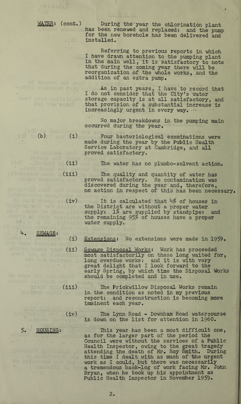 (cont.) During the'year the chlorination plant has been renewed and replaceds and the pump for the new borehole has been delivered and installed. Referring to previous reports in which I have dra\m attention to the pumping plant in the main well, it is satisfactory to note that “during the-coming year there will be reorganization of the whole works, and the addition of an extra pump. As in past years, I have to record that I do not consider that the City's -vrater storage capacity is at all satisfactory, and that provision of a substantial increase is increasingly urgent in every way. No major breakdowns in the pumping main occurred during the year. Four bacteriological examinations were made during the year by the Public Health Service Laboratory at Cambridge, and all proved satisfactory. The water has no plumbo-solvent action. The quality and quantity of water has proved satisfactory. No contamination was discovered during the year and, therefore, no action in respect of this has been necessary. It is calculated that of houses in the District are without a proper water supply; are supplied by standpipe; and the remaining 95^ of houses have a proper water supply. V. SEWAGE;' ' (i) Extensions; No extensions were made in 1959* (ii) Sewage Disposal Works; Work has proceeded most satisfactorily on these long waited for, long overdue v/orks; and it is with very great delight that I look forward to the early Spring, by which time the Disposal Works should be completed and in use. (iii) . The Prickwillow Disposal Works remain in-the. condition as noted in my previous report; and reconstruction is becoming more imminent each year. (iv) The Lynn Road - Downham Road watercourse is down on the list for attention in i960. 5. HOUSING; This year has been a most difficult one, as for the larger part of the period the Council were without the services of a Public Health Inspector, owing to the great tragedy attending the death of Mr. Roy Smith. During this time I dealt with as much of the urgent work as I could, but there was necessarily a tremendous back-log of work facing Mr. John Bryan, when he took up his appointment as Public Health Inspector in November 1959* (b) (i) (ii) (iii) (iv)