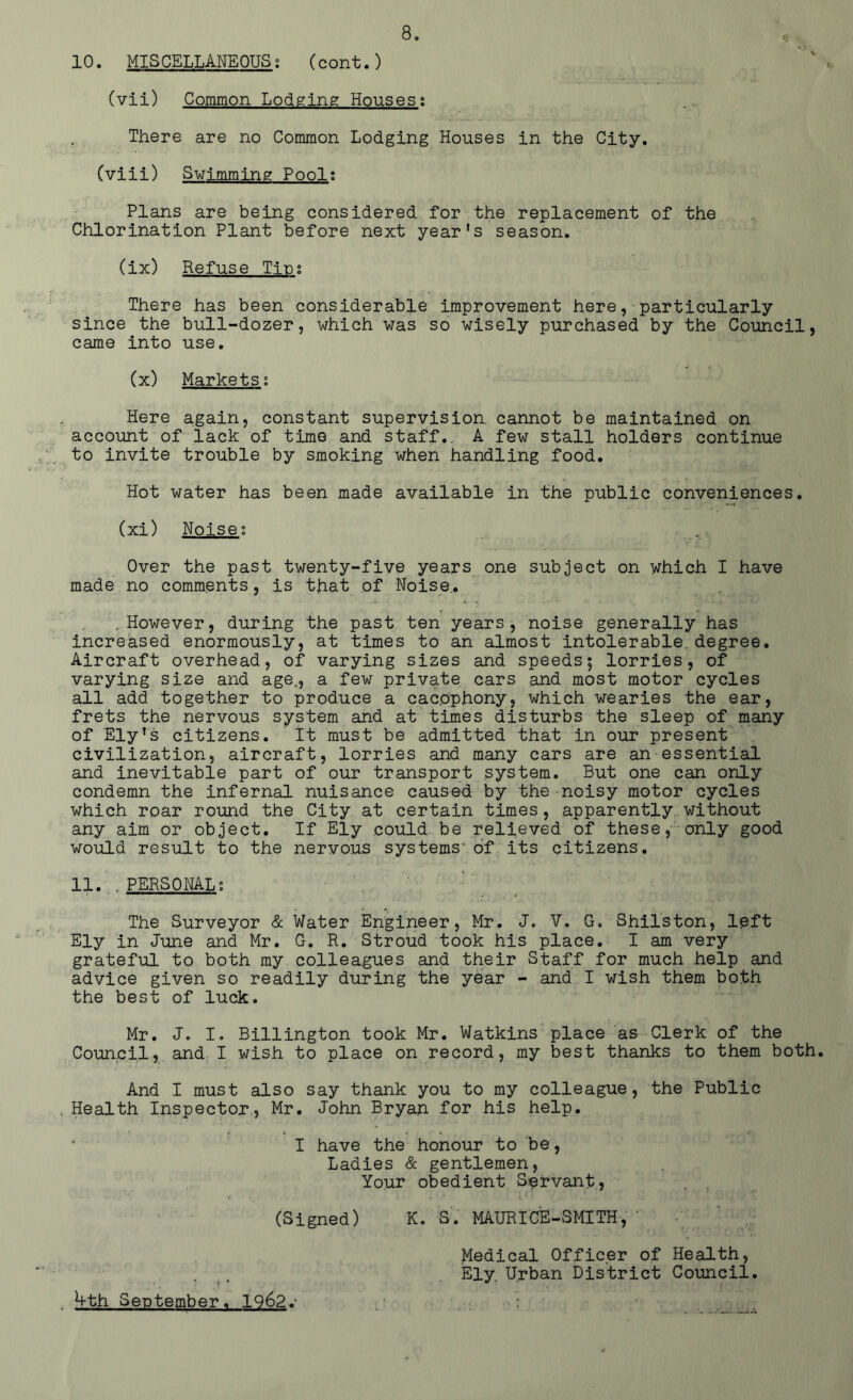 10. MISCELLANEOUS; (cont.) (vii) Common Lodging Houses; There are no Common Lodging Houses in the City. (viii) Swimming Pool; Plans are being considered for the replacement of the Chlorination Plant before next year's season. (ix) Refuse Tin; There has been considerable improvement here, particularly since the bull-dozer, which was so wisely purchased by the Council, came into use. (x) Markets; Here again, constant supervision, cannot be maintained on account of lack of time and staff., A few stall holders continue to invite trouble by smoking when handling food. Hot water has been made available in the public conveniences. (xi) Noise; Over the past twenty-five years one subject on which I have made no comments, is that of Noise,. .However, during the past ten years, noise generally has increased enormously, at times to an almost intolerable, degree. Aircraft overhead, of varying sizes and speeds5 lorries, of varying size and age., a few private cars and most motor cycles all add together to produce a cacophony, which wearies the ear, frets the nervous system and at times disturbs the sleep of many of Ely's citizens. It must be admitted that in our present civilization, aircraft, lorries and many cars are an essential and inevitable part of our transport system. But one can only condemn the infernal nuisance caused by the noisy motor cycles which roar round the City at certain times, apparently without any aim or object. If Ely could be relieved of these, only good would result to the nervous systems1 of its citizens. 11. . PERSONAL; The Surveyor & Water Engineer, Mr. J. V. G. Shilston, left Ely in June and Mr. G. R. Stroud took his place. I am very grateful to both my colleagues and their Staff for much help and advice given so readily during the year - and I wish them both the best of luck. Mr. J. I. Billington took Mr. Watkins place as Clerk of the Council, and I wish to place on record, my best thanks to them both. And I must also say thank you to my colleague, the Public Health Inspector, Mr. John Bryan for his help. ' • ■ I have the honour to be, Ladies & gentlemen, Your obedient Servant, (Signed) K. S. MAURICE-SMITH, ' Medical Officer of Health, Ely. Urban District Council. Vth September. 1962.- ;