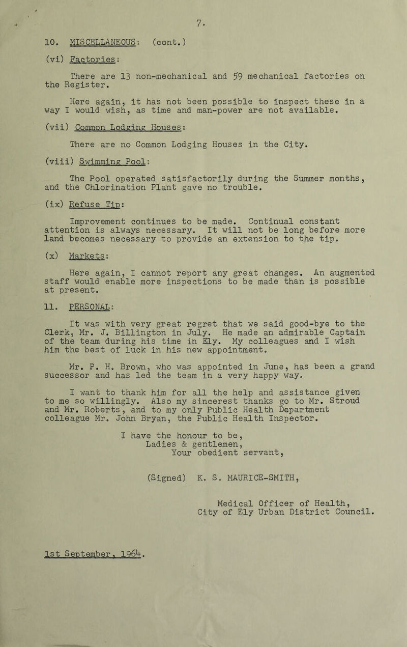 10. MISCELLANEOUS; (cont.) (vi) Factories; There are 13 non-mechanical and 59 mechanical factories on the Register. Here again, it has not been possible to inspect these in a way I would wish, as time and man-power are not available. (vii) Common Lodging Houses; There are no Common Lodging Houses in the City. (viii) Swimming Pool; The Pool operated satisfactorily during the Summer months, and the Chlorination Plant gave no trouble. (ix) Refuse Tin; Improvement continues to be made. Continual constant attention is always necessary. It will not be long before more land becomes necessary to provide an extension to the tip. (x) Markets; Here again, I cannot report any great changes. An augmented staff would enable more inspections to be made than is possible at present. 11. PERSONAL;. It was with very great regret that we said good-bye to the Clerk, Mr. J. Billington in July. He made an admirable Captain of the team during his time in Ely. My colleagues and I wish him the best of luck in his new appointment. Mr. P. H. Brown, who was appointed in June, has been a grand successor and has led the team in a very happy way. I want to thank him. for all the help and assistance given to me so willingly. Also my sincerest thanks go to Mr. Stroud and Mr. Roberts, and to my only Public Health Department colleague Mr, John Bryan, the Public Health Inspector. I have the honour to be, Ladies & gentlemen, Your obedient servant, (Signed) K. S. MAURICE-SMITH, Medical Officer of Health, City of Ely Urban District Council. 1st September, 1964.