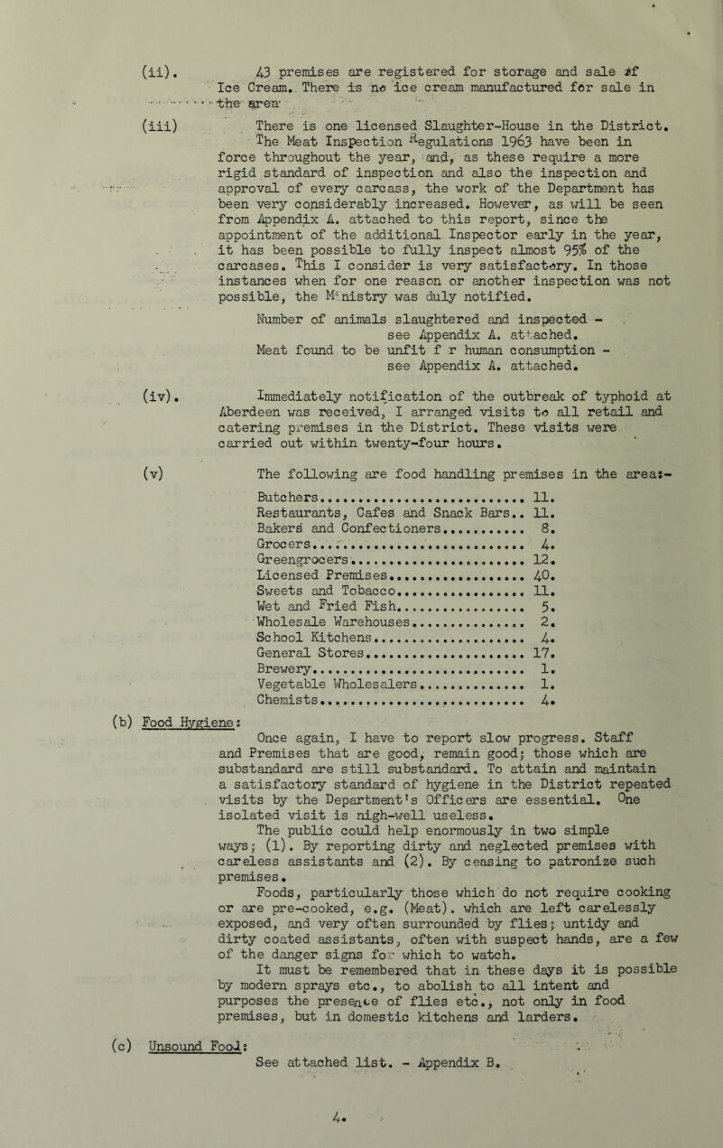 (ii) , 43 premises are registered for storage and sale if Ice Cream.. There is no ice cream manufactured fftr sale in the Erea* (iii) There is one licensed Slaughter-House in the District, The Meat Inspection Regulations 1963 have been in force throughout the year, ^and, as these require a more rigid standard of inspection and also the inspection and approval of every carcass, the work of the Department has been very considerably increased. However, as will be seen from Appendix A. attached to this report, since the appointment of the additional Inspector early in the year, it has been possible to fully inspect almost 95^ of the carcases. This I consider is very satisfact??ry. In those instances when for one reason or another inspection was not possible, the Ministry was duly notified. Number of animals slaughtered and inspected - see Appendix A. attached. Meat found to be unfit f r human consumption - see Appendix A, attached, (iv) . Immediately notification of the outbreak of typhoid at Aberdeen was received, I arranged visits to all retail and catering premises in the District. These visits were carried out within twenty-four hours. (v) The following are food handling premises in the area:- Butchers 11. Restaurants, Cafes and Snack Bars,. 11. Bakers' and Confectioners 8. Grocers..,;.. 4. Greengrocers 12, Licensed Premises 40. Sweets and Tobacco 11. Wet and Fried Fish 5. Wholesale Warehouses 2, School Kitchens 4. General Stores 17. Brewery 1, Vegetable Wholesalers 1, Chemists,...,.,.,., 4* (b) Food Hygiene; Once again, I have to report slow progress. Staff and Premises that are good, remain good| those which are substandard are still substandard. To attain and maintain a satisfactory standard of hygiene in the District repeated visits by the Department’s Officers are essential. One isolated visit is nigh-well useless. The public could help enormously in two simple ways I (l). By reporting dirty and neglected premises with careless assistants and (2), By ceasing to patronize such premises• Foods, particularly those which do not require cooking or are pre-cooked, e.g. (Meat), which are left carelessly :: exposed, and very often surrounded by flies | untidy and dirty coated assistants, often with suspect hands, are a few of the danger signs for which to watch. It must be remembered that in these days it is possible by modern sprays etc., to abolish to all intent and purposes the presence of flies etc,, not only in food premises, but in domestic kitchens and larders. (c) Unsound Fool; .. See attached list. - Appendix B.