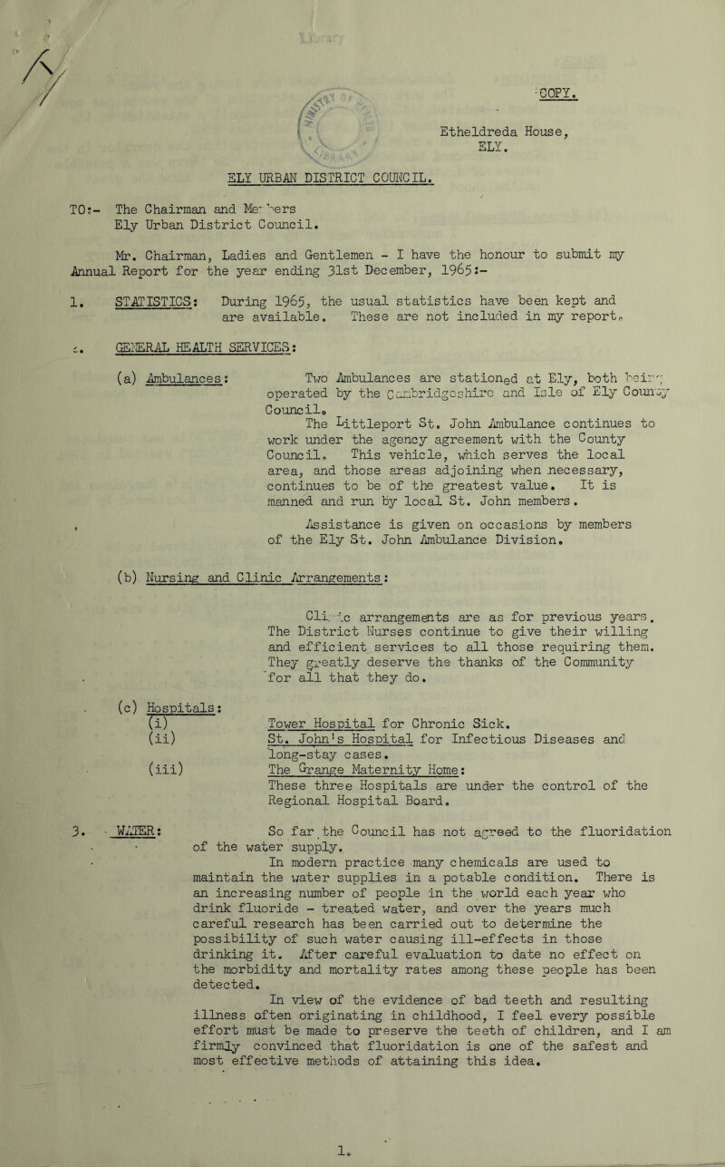 ■COPY. Etheldreda House, ELY. ELY URBAN DISTRICT COUICIL. TO;- The Chairman and Me'^^ers Ely Urban District Council. Mr. Chairman, Ladies and Gentlemen - I have the honour to submit Annual Report for the year ending 31st December, 1965j- 1. STATISTICS; During 1965, the usual statistics have been kept and are available. These are not included in my reports i. (SI'ERAJi HEALTH SERVICES; (a) Ambulances; Two Ambulances are stationed at Ely, both beirg operated by the Cambridgeshiro and Isle of Ely Counay Councilo The Littleport St. John Amibulance continues to work under the agency agreement with the County Council. This vehicle, which serves the local area, and those areas adjoining when necessary, continues to be of the greatest value. It is manned and run by local St. John members. , /issistance is given on occasions by members of the Ely St. John /mibulance Division. (b) Nursing and Clinic Arrangements; Cli.'lc arrangements are as for previous years. The District Nurses continue to give their willing and efficient services to all those requiring them. They greatly deserve the thanks of the Community for all that they do. (c) Hospitals; (i) Ui) (iii) Tower Hospital for Chronic Sick. St. John's Hospital for Infectious Diseases and long-stay cases. The Grange Maternity Home; These three Hospitals are under the control of the Regional Hospital Board. 3. ■ WATER; So far the Council has not agreed to the fluoridation of the water supply. In modern practice many chemicals are used to maintain the water supplies in a potable condition. There is an increasing number of people in the world each year who drink fluoride - treated water, and over the years much careful research has been carried out to determine the possibility of such water causing ill-effects in those drinking it. After careful evaluation to date no effect on the morbidity and mortality rates among these people has been detected. In view of the evidence of bad teeth and resulting illness, often originating in childhood, I feel every possible effort must be made to preserve the teeth of children, and I am firmly convinced that fluoridation is one of the safest and most effective methods of attaining this idea.