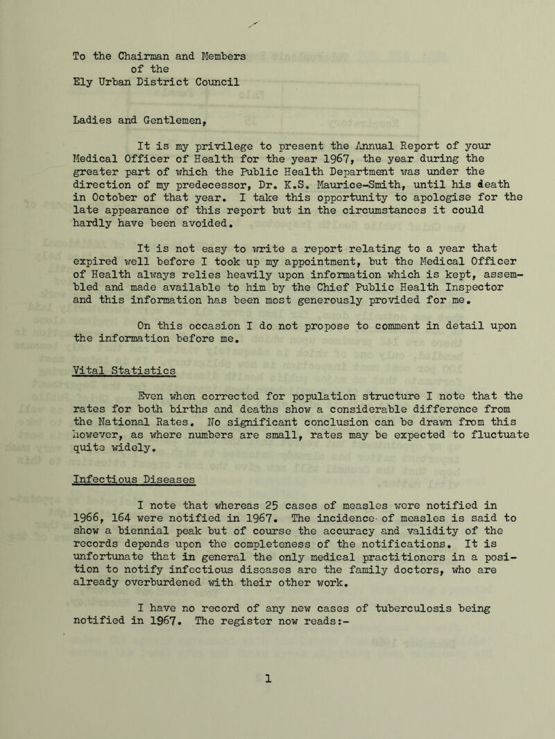 To the Chairman and Members of the Ely Urban District Council Ladies and Gentlemen, It is my privilege to present the Annual Report of your Medical Officer of Health for the year 1967, the year during the greater part of which the Public Health Department was under the direction of my predecessor, Dr. K.S. Maurice-Smith, until his death in October of that year. I take this opportunity to apologise for the late appearance of this report but in the circumstances it could hardly have been avoided. It is not easy to write a report relating to a year that expired well before I took up my appointment, but the Medical Officer of Health always relies heavily upon information which is kept, assem- bled and made available to him by the Chief Public Health Inspector and this information has been most generously provided for me. On this occasion I do not propose to comment in detail upon the information before me. Vital Statistics Even when corrected for population structure I note that the rates for both births and deaths show a considerable difference from the National Rates. No significant conclusion can be drawn from this however, as where numbers are small, rates may be expected to fluctuate quite widely. Infectious Diseases I note that whereas 25 cases of measles were notified in 1966, 164 were notified in 1967. The incidence- of measles is said to show a biennial peak but of course the accuracy and validity of the records depends upon the completeness of the notifications. It is unfortunate that in general the only medical practitioners in a posi- tion to notify infectious diseases are the family doctors, who are already overburdened with their other work. I have no record of any new cases of tuberculosis being notified in 1967. The register now reads:-