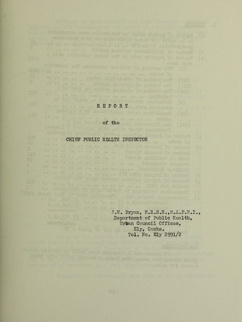 REPORT of the CHIEF PUBLIC HEALTH INSPECTOR J.¥. Bryan, M.R.S.H.,M.A.P.H.I., Department of Public Health, Urban Council Offices, Ely, Cambs. Tel. No. Ely 299l/2