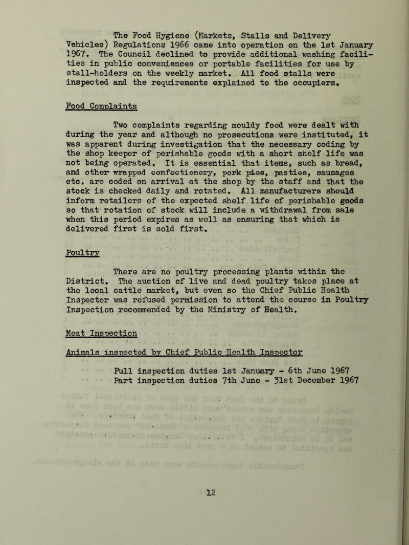The Pood Hygiene (Markets, Stalls and Delivery Vehicles) Regulations 1966 came into operation on the 1st January 1967. The Council declined to provide additional washing facili- ties in public conveniences or portable facilities for use by stall-holders on the weekly market. All food stalls were inspected and the requirements explained to the occupiers. Pood Complaints Two complaints regarding mouldy food were dealt with during the year and although no prosecutions were instituted, it was apparent during investigation that the necessary coding by the shop keeper of perishable goods with a short shelf life was not being operated. It is essential that items, such as bread, and other* wrapped confectionery, pork pios, pasties, sausages etc. are coded on arrival at the shop by the staff and that the stock is checked daily and rotated. All manufacturers should inform retailers of the expected shelf life of perishable goods so that rotation of stock will include a withdrawal from sale when this period expires as well as ensuring that which is delivered first is sold first. Poultry There are no poultry processing plants within the District. The auction of live and dead poultry takes place at the local cattle market, but even so the Chief Public Health Inspector was refused permission to attend the course in Poultry Inspection recommended by the Ministry of Health. Meat Inspection Animals inspected by Chief Public Health Inspector Pull inspection duties 1st January - 6th June 1967 Part inspection duties 7th June - 31st December 1967