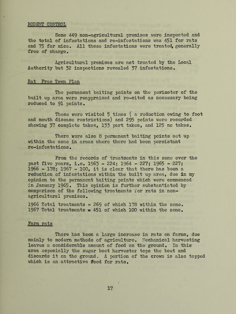 RODENT CONTROL Some 449 non-agricultural premises were inspected and the total of infestations and re-infestations was 451 for rats and 75 for mice. All these infestations were treated, generally free of charge. Agricultural premises are not treated hy the Local Authority hut 32 inspections revealed 37 infestations. Rat Free Town Plan The permanent baiting points on the perimeter of the built up area were reappraised and re-sited as necessary being reduced to 91 points. These were visited 5 times ( a reduction owing to foot and mouth disease restrictions) and 295 points were recorded showing 37 complete takes, 133 part takes, and 125 no takes. There were also 8 permanent baiting points set up within the zone in areas where there had been persistant re-infestations. From the records of treatments in this zone over the past five years, i.e. 1963 - 224; 1964 - 227; 1965 - 227; 1966 - 178; 1967 - 100, it is clear that there has been a reduction of infestations within the built up area, due in my opinion to the permanent baiting points which were commenced in January 1965. This opinion is further substantiated by comparison of the following treatments for rats in non- agricultural premises. 1966 Total treatments = 269 of which 178 within the zone. 1967 Total treatments e 451 of which 100 within the zone. Farm rats There has been a large increase in rats on farms, due mainly to modern methods of agriculture. Mechanical harvesting leaves a considerable amount of food on the ground. In this area especially the sugar beet harvester tops the beet and discards it on the ground, A portion of the crown is also topped which is an attractive food for rats.
