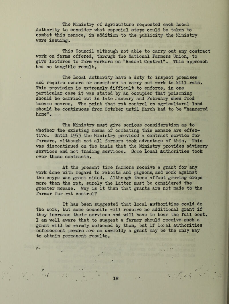 The Ministry of Agriculture requested each Local Authority to consider what especial steps could be taken to combat this menace, in addition to the publicity the Ministry were issuing. This Council although not able to carry out any contract work on farms offered, through the National Farmers Union, to give lectures to farm workers on Rodent Control. This approach had no tangible result. The Local Authority have a duty to inspect premises and require owners or occupiers to carry out work to kill rats. This provision is extremely difficult to enforce, in one particular case it was stated by an occupier that poisoning should be carried out in late January and February when food became scarce. The point that rat control on agricultural land should be continuous from October until March had to be hammered home. The Ministry must give serious consideration as to whether the existing means of combating this menace are effec- tive. Until 1953 the Ministry provided a contract service for farmers, although not all farmers took advantage of this. This was discontinued on the basis that the Ministry provides advisory services and not trading services. Some local authorities took over these contracts. At the present time farmers receive a grant for any work done with regard to rabbits and pigeons, and work against the coypu was grant aided. Although these affect growing crops more than the rat, surely the latter must be considered the greater menace. ¥hy is it then that grants are not made to the farmer for rat control? It has been suggested that local authorities could do the work, but some councils will receive no additional grant if they increase their services and will have to bear the full cost. I am well aware that to suggest a farmer should receive such a grant will be warmly welcomed by them, but if local authorities enforcement powers are so unwieldy a grant may be the only way to obtain permanent results. p.