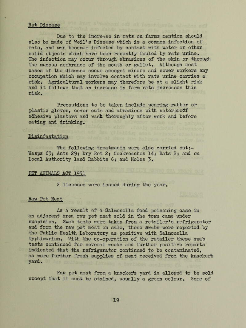 Rat Disease Due to the increase in rats on farms mention should also he made of Weil’s Disease which is a common infection of rats, and man becomes infected by contact with water or other solid objects which have been recently fouled by rats urine. The infection may occur through abrasions of the skin or through the mucous membrance of the mouth or gullet. Although most cases of the disease occur amongst miners and sewer workers any occupation which may involve contact with rats urine carries a risk. Agricultural workers may therefore be at a slight risk and it follows that an increase in farm rats increases this risk. Precautions to be taken include wearing rubber or plastic gloves, cover cuts and abrasions with waterproof adhesive plasters and wash thoroughly after work and before eating and drinking. Disinfestation The following treatments were also carried out:- Wasps 63; Ants 29; Dry Rot 2; Cockroaches 14; Bats 2; and on Local Authority land Rabbits 6; and Moles 3* PET ANIMALS ACT 1951 2 licences were issued during the year. Raw Pet Meat As a result of a Salmonella food poisoning case in an adjacent area raw pet meat sold in the town came under suspicion. Swab tests were taken from a retailor’s refrigerator and from the raw pet meat on sale, these Bwabs were reported by the Public Health Laboratory as positive with Salmonella typhimurium. With the co-operation of the retailer these swab tests continued for several weeks and further positive reports indicated that the refrigerator continued to be contaminated, as were further fresh supplies of meat received from the knackerb yard. Raw pet meat from a knackex’s yard is allowed to be sold except that it must be stained, usually a green colour. Some of