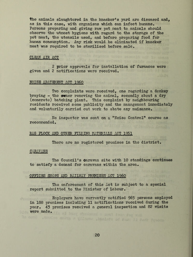 the animals slaughtered in the knacker’s yard are diseased and, as in this case, with organisms which can infect humans. Persons preparing and giving raw pet meat to animals should observe the utmost hygiene with regard to the storage of the pet meat, the utensils used, and before preparing food for human consumption. Any risk would be eliminated if knacker meat was required to be sterilised before sale. CLEAN AIR ACT 2 prior approvals for installation of furnaces were given and 2 notifications were received. NOISE ABATEMENT ACT 1960 Two complaints were received, one regarding a donkey braying - the owner removing the animal, secondly about a dry (concrete) batching plant. This complaint by neighbouring residents received some publicity and the management immediately and voluntarily carried out work to abate any nuisance. No inspector was sent on a Noise Control course as recommended. RAG FLOCK AND OTHER FILLING MATERIALS ACT 1951 There are no registered premises in the district. CARAVANS The Council's caravan site with 10 standings continues to satisfy a demand for caravans within the area. OFFICES SHOPS AND RAILWAY PREMISES ACT I960 The enforcement of this Act is subject to a special report submitted to the Minister of Labour. Employers have currently notified 965 persons employed in 188 premises including 11 notifications received during the year. 43 premises received a general inspection and 82 visits were made.
