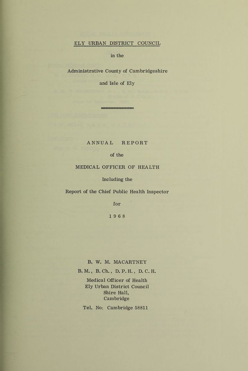 in the Administrative County of Cambridgeshire and Isle of Ely ANNUAL REPORT of the MEDICAL OFFICER OF HEALTH Including the Report of the Chief Public Health Inspector for 19 6 8 B. W. M. MACARTNEY B. M., B. Ch., D. P. H., D. C. H. Medical Officer of Health Ely Urban District Council Shire Hall, Cambridge Tel. No: Cambridge 58811