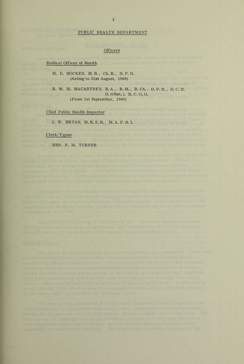 PUBLIC HEALTH DEPARTMENT Officers Medical Officer of Health M. E. HOCKEN, M. B., Ch. B. , D. P. H. (Acting to 31st August, 1968) B. W. M. MACARTNEY, B. A. , B. M., B. Ch., D. P. H. , D. C. H. D. (Obst.), R. C.O. G. (From 1st September, 1968) Chief Public Health Inspector J. W. BRYAN, M.R. S. H. , M.A.P. H. I. Clerk/Typist MRS, P. M. TURNER