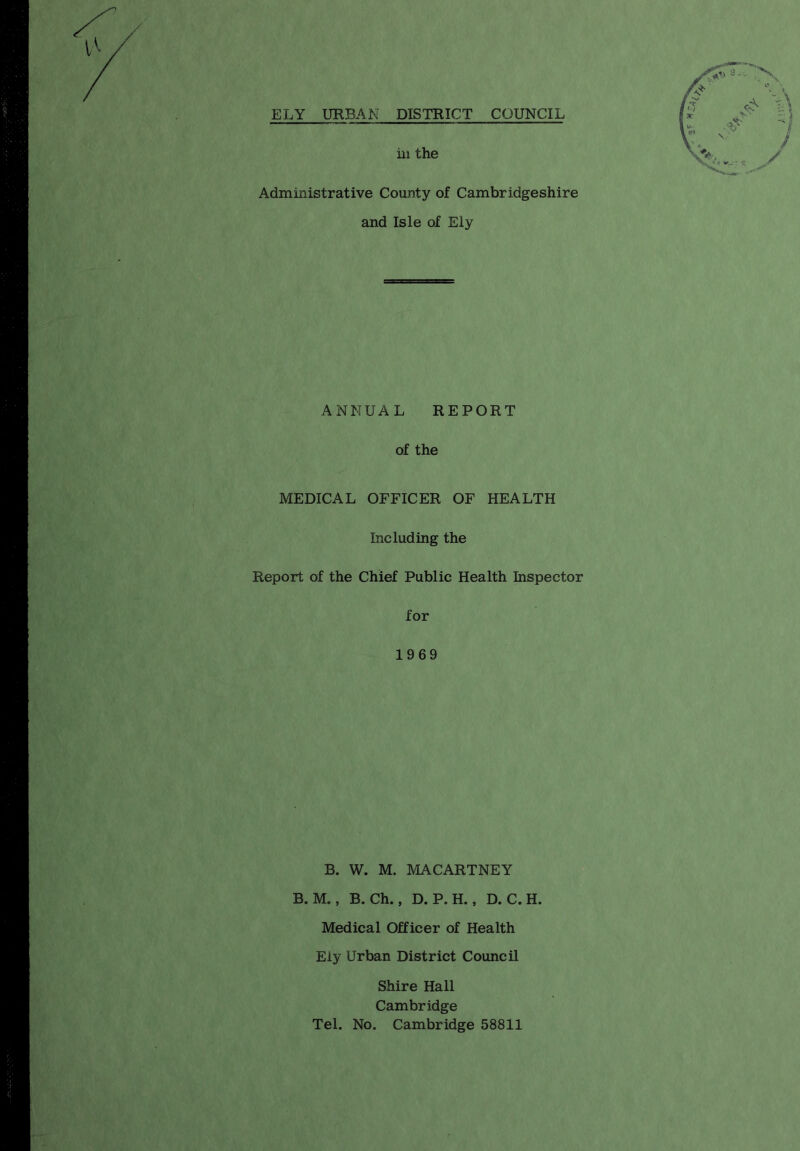 Administrative County of Cambridgeshire and Isle of Ely ANNUAL REPORT of the MEDICAL OFFICER OF HEALTH Including the Report of the Chief Public Health Inspector for 1969 B. W. M. MACARTNEY B. M., B. Ch., D. P.H., D. C.H. Medical Officer of Health Ely Urban District Council Shire Hall Cambridge Tel. No. Cambridge 58811