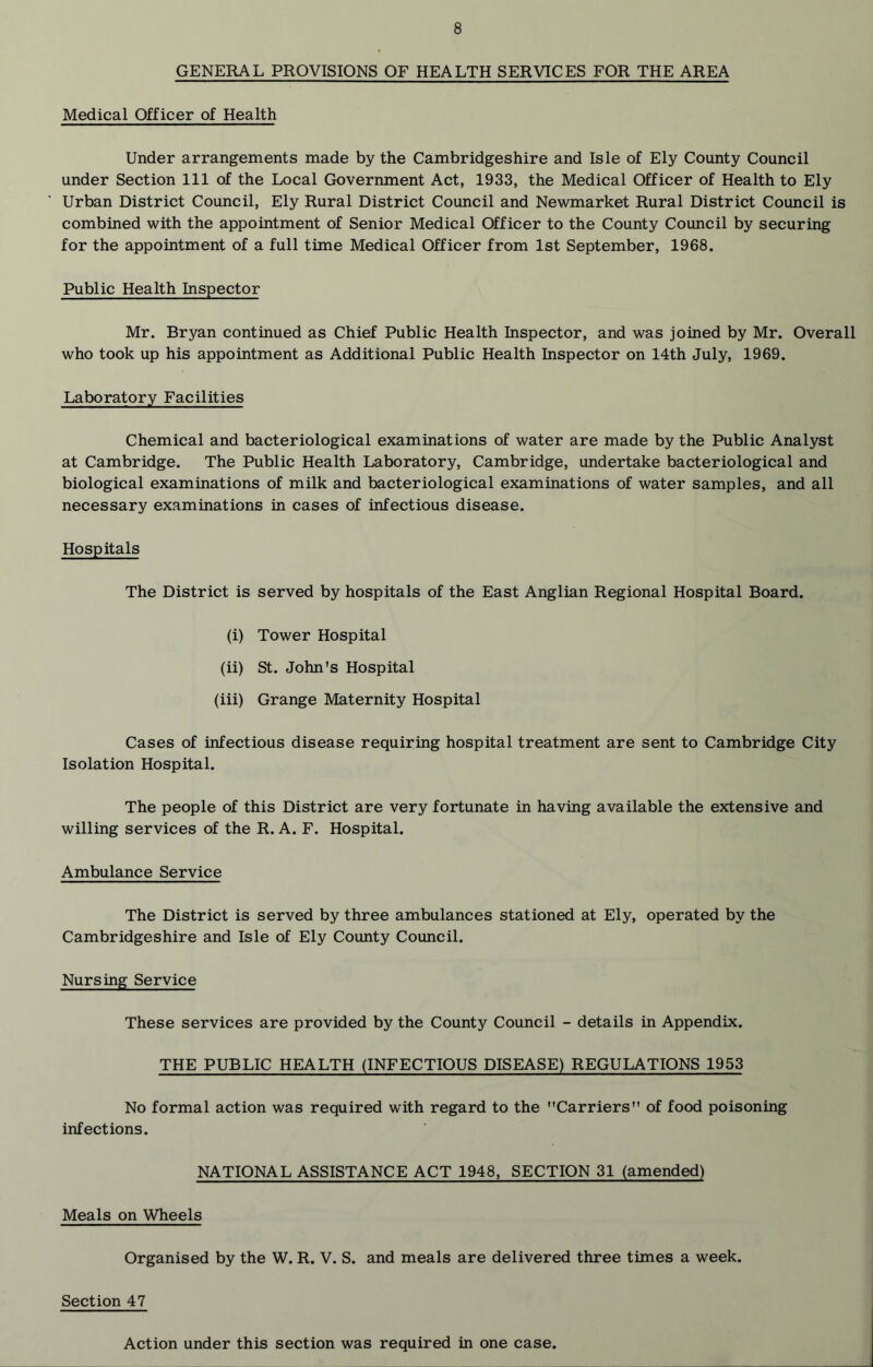 GENERAL PROVISIONS OF HEALTH SERVICES FOR THE AREA Medical Officer of Health Under arrangements made by the Cambridgeshire and Isle of Ely County Council under Section 111 of the Local Government Act, 1933, the Medical Officer of Health to Ely Urban District Council, Ely Rural District Council and Newmarket Rural District Council is combined with the appointment of Senior Medical Officer to the County Council by securing for the appointment of a full time Medical Officer from 1st September, 1968. Public Health Inspector Mr. Bryan continued as Chief Public Health Inspector, and was joined by Mr. Overall who took up his appointment as Additional Public Health Inspector on 14th July, 1969. Laboratory Facilities Chemical and bacteriological examinations of water are made by the Public Analyst at Cambridge. The Public Health Laboratory, Cambridge, undertake bacteriological and biological examinations of milk and bacteriological examinations of water samples, and all necessary examinations in cases of infectious disease. Hospitals The District is served by hospitals of the East Anglian Regional Hospital Board. (i) Tower Hospital (ii) St. John's Hospital (iii) Grange Maternity Hospital Cases of infectious disease requiring hospital treatment are sent to Cambridge City Isolation Hospital. The people of this District are very fortunate in having available the extensive and willing services of the R. A. F. Hospital. Ambulance Service The District is served by three ambulances stationed at Ely, operated by the Cambridgeshire and Isle of Ely County Council. Nursing Service These services are provided by the County Council - details in Appendix. THE PUBLIC HEALTH (INFECTIOUS DISEASE) REGULATIONS 1953 No formal action was required with regard to the Carriers of food poisoning infections. NATIONAL ASSISTANCE ACT 1948, SECTION 31 (amended) Meals on Wheels Organised by the W. R. V. S. and meals are delivered three times a week. Section 47 Action under this section was required in one case.