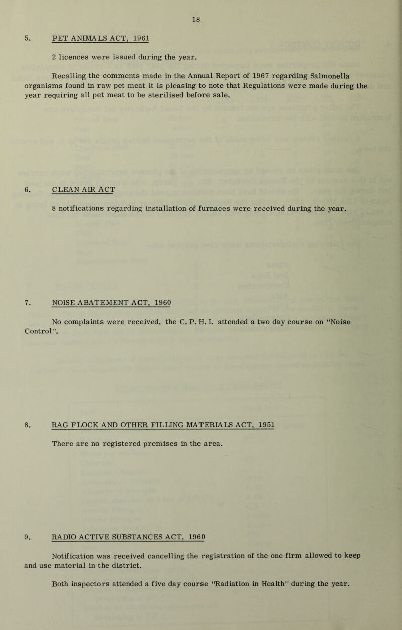 5. PET ANIMALS ACT, 1961 2 licences were issued during the year. Recalling the comments made in the Annual Report of 1967 regarding Salmonella organisms found in raw pet meat it is pleasing to note that Regulations were made during the year requiring all pet meat to be sterilised before sale. 6. CLEAN AIR ACT 8 notifications regarding installation of furnaces were received during the year. 7. NOISE ABATEMENT ACT, 1960 No complaints were received, the C. P. H. I. attended a two day course on Noise Control. 8. RAG FLOCK AND OTHER FILLING MATERIALS ACT, 1951 There are no registered premises in the area. 9. RADIO ACTIVE SUBSTANCES ACT, 1960 Notification was received cancelling the registration of the one firm allowed to keep and use material in the district. Both inspectors attended a five day course Radiation in Health during the year.