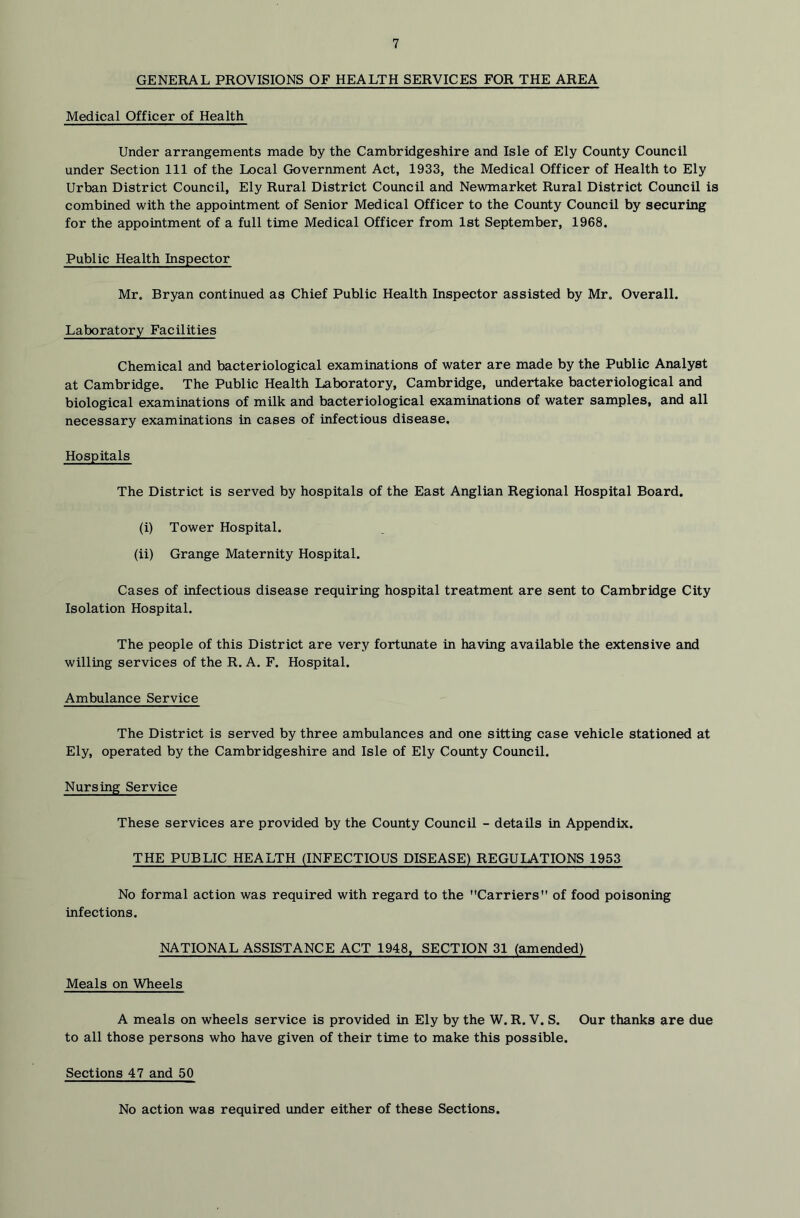 GENERAL PROVISIONS OF HEALTH SERVICES FOR THE AREA Medical Officer of Health Under arrangements made by the Cambridgeshire and Isle of Ely County Council under Section 111 of the Local Government Act, 1933, the Medical Officer of Health to Ely Urban District Council, Ely Rural District Council and Newmarket Rural District Council is combined with the appointment of Senior Medical Officer to the County Council by securing for the appointment of a full time Medical Officer from 1st September, 1968. Public Health Inspector Mr. Bryan continued as Chief Public Health Inspector assisted by Mr. Overall. Laboratory Facilities Chemical and bacteriological examinations of water are made by the Public Analyst at Cambridge. The Public Health Laboratory, Cambridge, undertake bacteriological and biological examinations of milk and bacteriological examinations of water samples, and all necessary examinations in cases of infectious disease. Hospitals The District is served by hospitals of the East Anglian Regional Hospital Board. (i) Tower Hospital. (ii) Grange Maternity Hospital. Cases of infectious disease requiring hospital treatment are sent to Cambridge City Isolation Hospital. The people of this District are very fortunate in having available the extensive and willing services of the R. A. F. Hospital. Ambulance Service The District is served by three ambulances and one sitting case vehicle stationed at Ely, operated by the Cambridgeshire and Isle of Ely County Council. Nursing Service These services are provided by the County Council - details in Appendix. THE PUBLIC HEALTH (INFECTIOUS DISEASE) REGULATIONS 1953 No formal action was required with regard to the Carriers of food poisoning infections. NATIONAL ASSISTANCE ACT 1948, SECTION 31 (amended) Meals on Wheels A meals on wheels service is provided in Ely by the W. R. V. S. Our thanks are due to all those persons who have given of their time to make this possible. Sections 47 and 50 No action was required under either of these Sections.