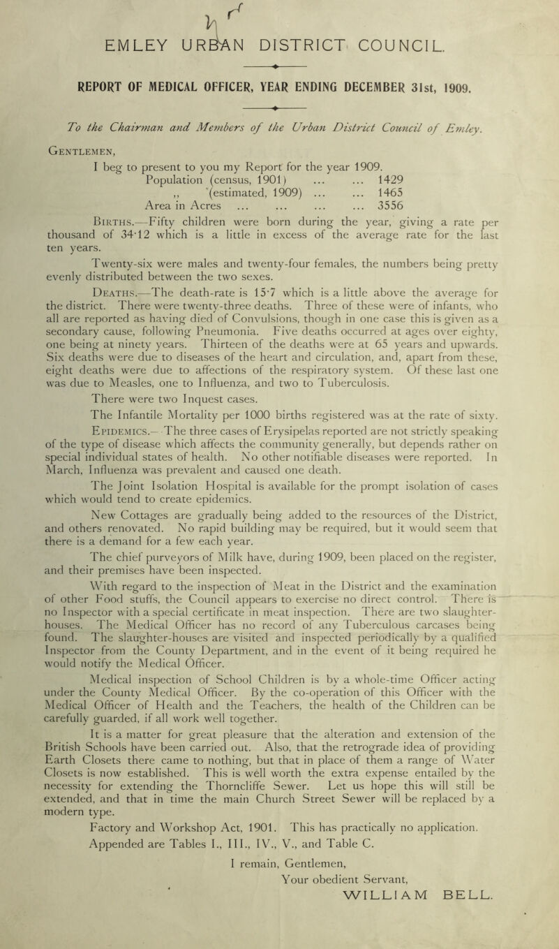 EM LEY URBAN DISTRICT COUNCIL ♦ REPORT OF MEDICAL OFFICER, YEAR ENDING DECEMBER 31st, 1909. To the Chairman and, Members of the Urban District Council of E7nley. Gentlemen, I beg to present to you my Report for the year 1909. Population (census, 1901) ... ... 1429 ,, (estimated, 1909) ... ... 1465 Area in Acres ... ... ... ... 3556 Births.—Fifty children were born during the year, giving a rate per thousand of 34-12 which is a little in excess of the average rate for the fast ten years. Twenty-six were males and twenty-four females, the numbers being pretty evenly distributed between the two sexes. Deaths.—The death-rate is 15T which is a little above the average for the district. There were twenty-three deaths. Three of these were of infants, who all are reported as having died of Convulsions, though in one case this is given as a secondary cause, following Pneumonia. Five deaths occurred at ages over eighty, one being at ninety years. Thirteen of the deaths were at 65 years and upwards. Six deaths were due to diseases of the heart and circulation, and, apart from these, eight deaths were due to affections of the respiratory system. Of these last one was due to Measles, one to Influenza, and two to Tuberculosis. There were two Inquest cases. The Infantile Mortality per 1000 births registered was at the rate of sixty. Epidemics.— The three cases of Erysipelas reported are not strictly speaking of the type of disease which affects the community generally, but depends rather on special individual states of health. No other notifiable diseases were reported. In March, Influenza was prevalent and caused one death. The Joint Isolation Hospital is available for the prompt isolation of cases which would tend to create epidemics. New Cottages are gradually being added to the resources of the District, and others renovated. No rapid building may be required, but it would seem that there is a demand for a few each year. The chief purveyors of Milk have, during 1909, been placed on the register, and their premises have been inspected. With regard to the inspection of Meat in the District and the examination of other Food stuffs, the Council appears to exercise no direct control. There is no Inspector with a special certificate in meat inspection. There are two slaughter- houses. The Medical Officer has no record of any Tuberculous carcases being found. The slaughter-houses are visited and inspected periodically by a qualified Inspector from the County Department, and in the event of it being required he would notify the Medical Officer. Medical inspection of School Children is by a whole-time Officer acting under the County Medical Officer. By the co-operation of this Officer with the Medical Officer of Health and the Teachers, the health of the Children can be carefully guarded, if all work well together. It is a matter for great pleasure that the alteration and extension of the British Schools have been carried out. Also, that the retrograde idea of providing Earth Closets there came to nothing, but that in place of them a range of Water Closets is now established. This is well worth the extra expense entailed by the necessity for extending the Thorncliffe Sewer. Let us hope this will still be extended, and that in time the main Church Street Sewer will be replaced by a modern type. Factory and Workshop Act, 1901. This has practically no application. Appended are Tables I., III., IV., V., and Table C. I remain, Gentlemen, Your obedient Servant, WILLIAM BELL.