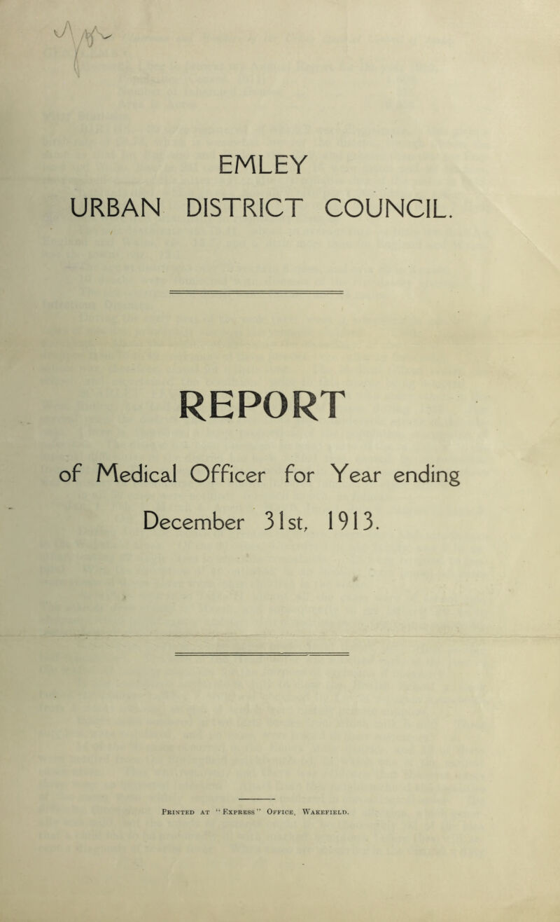 EMLEY URBAN DISTRICT COUNCIL. REPORT of Medical Officer for Year ending December 31st, 1913. Printed at “Express” Office, Wakefield.