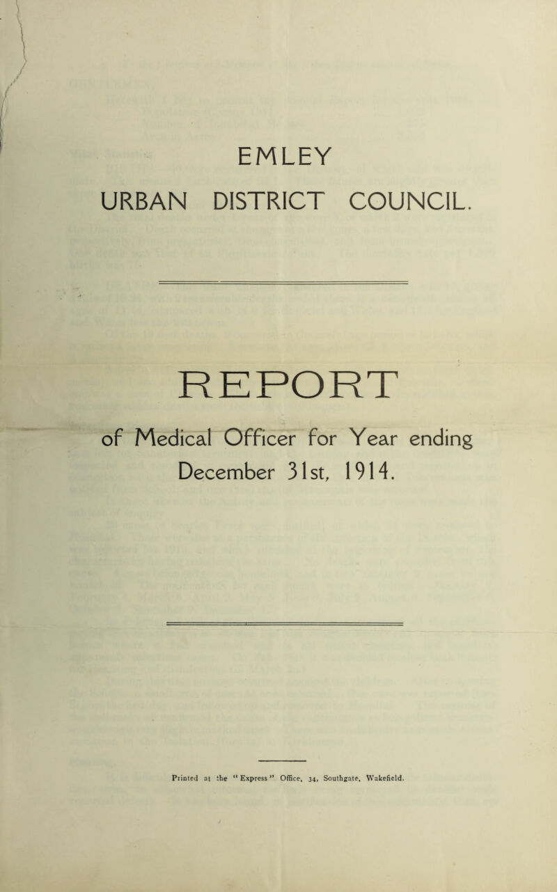 EMLEY URBAN DISTRICT COUNCIL. REPORT of Medical Officer for Year ending December 31st, 1914. Printed at the “Express” Office, 34, Southgate, Wakefield.