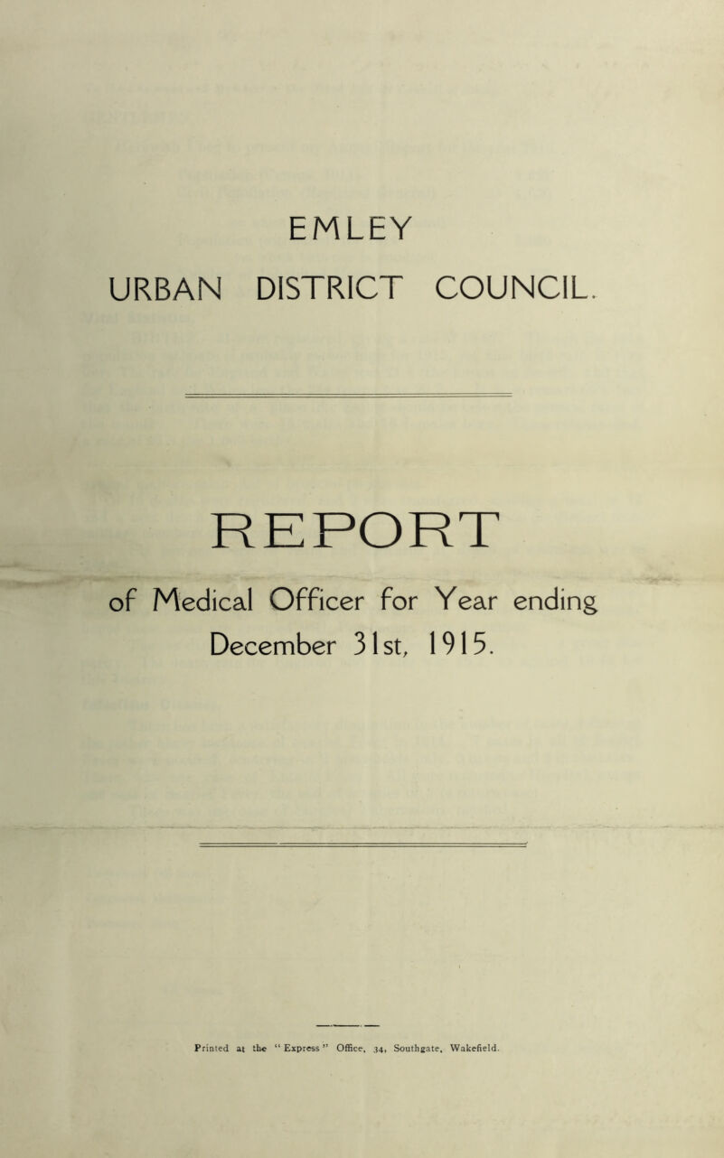 EMLEY URBAN DISTRICT COUNCIL. of Medical Officer for Year ending December 31 st, 1915. Printed at the “Express” Office, .34, Southgate, Wakefield.