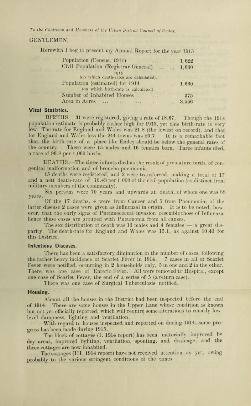 To the Chairman and Members of the Urban District Council of Emley. GENTLEMEN, Herewith I beg to present my Annual Report for the year 1915. Population (Census, 1911) ... ... ... 1,622 Civil Population (Registrar-General) 1,630 1915 (on which death-rates are calculated). Population (estimated) for 1914 ... ... 1,660 (on which birth-rate is calculated). Number of Inhabited Houses ... ... ... 375 Area in Acres ... ... ... ... ... 3,556 Vitai Statistics. BIRTHS.—31 were registered, giving a rate of 18.67. Though the 1914 population estimate is probably rather high for 1915, yet this birth-rate is very low. The rate for England and Wales was 21.8 (the lowest on record), and that for England and Wales less the 244 towns was 20.7. It is a remarkable faet that the birth-rate of a place like Emley should be below the general rates of the country. There were 15 males and 16 females born. Three infants died, a rate of 96.8 per 1,000 births. DEATHS.—The three infants died as the result of premature birth, of con- genital malformation and of broncho-pneumonia. 15 deaths were registered, and 2 were transferred, making a total of 17 and a nett death-rate of 10.43 per 1,000 of the civil population (as distinct from military members of the community). Six persons were 70 years and upwards at death, of whom one was 88 years. Of the 17 deaths, 4 were from Cancer and 5 from Pneumonia; of the latter disease 2 cases were given as Influenzal in origin. It is to be noted, how- ever, that the early signs of Pneimiococcal invasion resemble those of Influenza hence these cases are grouped with Pneumonia from all causes. The sex distribution of death was 13 males and 4 females — a great dis- parity. The death-rate for England and Wales was 15.1, as against 10.43 for this District. Infectious Diseases. There has been a satisfactory diminution in the number of cases, following the rather heavy incidence of Scarlet Fever in 1914. 7 cases in all of Scarlet Fever were notified, occurring in 2 households only, 5 in one and 2 in the other. There was one case of Enteric Fever. All were removed to Hospital, except one case of Scarlet Fever, the end of a series of 5 (a return case). There was one case of Surgical Tuberculosis notified. Housing. Almost all the houses in the District had been inspected before the end of 1914. There are some houses in the Upper Lane whose condition is known but not yet officially reported, which will require some alterations to remedy low- level dampness, lighting and ventilation. With regard to houses inspected and reported on during 1914, some pro- gress has been made during 1915. The block of cottages (I. 1914 report) has been materially improved by dry areas, improved lighting, ventilation, spouting, and drainage, and the three cottages are now inhabited. The cottages (III. 1914 report) have not received attention as yet, owing probably to the various stringent conditions of the times.