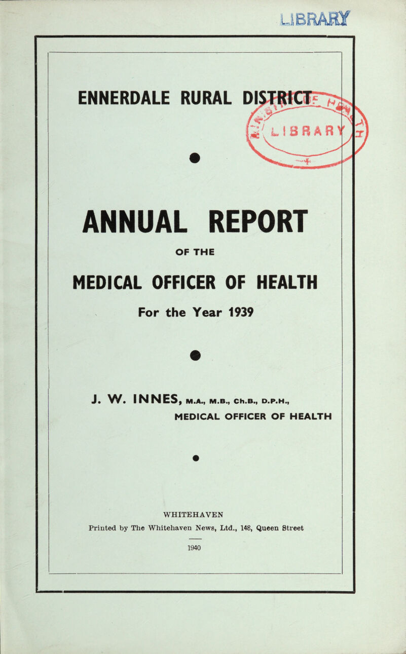 ENNERDALE RURAL ANNUAL REPORT OF THE MEDICAL OFFICER OF HEALTH For the Year 1939 J. W. INNES f M.A., M.B., Ch.B., D.P.H., MEDICAL OFFICER OF HEALTH WHITEHAVEN Printed by The Whitehaven News, Ltd., 148, Queen Street 1940 Mi.