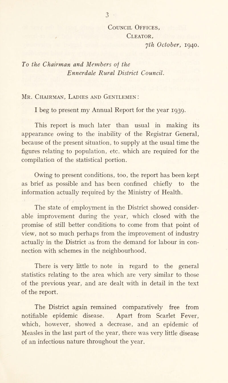 Council Offices, Cleator, yth October, 1940. To the Chairman and Members of the Ennerdale Rural District Council. Mr. Chairman, Ladies and Gentlemen: I beg to present my Annual Report for the year 1939. This report is much later than usual in making its appearance owing to the inability of the Registrar General, because of the present situation, to supply at the usual time the figures relating to population, etc. which are required for the compilation of the statistical portion. Owing to present conditions, too, the report has been kept as brief as possible and has been confined chiefly to the information actually required by the Ministr}^ of Health. The state of employment in the District showed consider- able improvement during the year, which closed with the promise of still better conditions to come from that point of view, not so much perhaps from the improvement of industry actually in the District as from the demand for labour in con- nection with schemes in the neighbourhood. There is very little to note in regard to the general statistics relating to the area which are very similar to those of the previous year, and are dealt with in detail in the text of the report. The District again remained comparatively free from notifiable epidemic disease. Apart from Scarlet Fever, which, however, showed a decrease, and an epidemic of Measles in the last part of the year, there was very little disease of an infectious nature throughout the year.