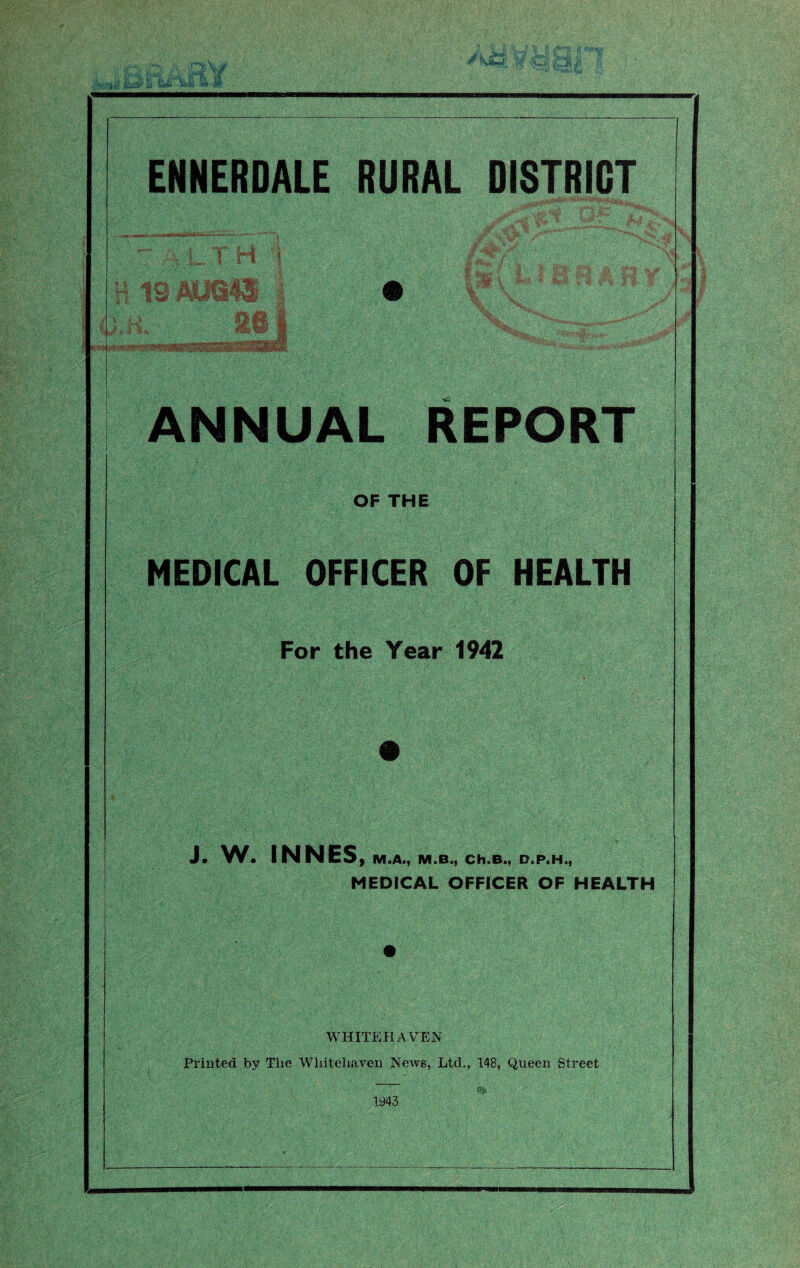 EHNERDALE RURAL DISTRICT i' . ■< ri 1 „ ■ 1 -J;**' • jf ANNUAL REPORT OF THE MEDICAL OFFICER OF HEALTH For the Year 1942 J. W. INNES f M.A., M.B., Ch.B., D.P.H., MEDICAL OFFICER OF HEALTH WHITEHAVEN Printed by The Whitehaven News, Ltd,, 148, Queen Street (F;. 1943