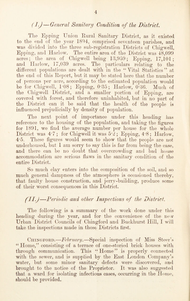 (IJ — General Sanitarij Condition of the District. The Epping Uniou Eural Sanitary District, as it existed to the end of the year 1894, comprised seventeen parishes, and was divided into the three sub-registration Districts of Chigwell, Epping, and Harlow. The entire area of the District was 48,099 acres; the area of Chigwell being 13,959; Epping, 17,101; and Harlow, 17,039 acres. The particulars relating to the different populations are dealt with in the “ Vital Statistics ’’ at the end of this Deport, but it may be stated here that the number of persons per acre, according to the estimated population would be for Chigwell, 1‘08; Epping, 0-35; Harlow, 0-36. Much of the Chig well District, and a smaller portion of Epping, are covered with forest, and therefore uninhabited, but in no part of the District can it be said that the health of the people is influenced prejudicially by density of population. The next point of importance under this heading has reference to the housing of the population, and taking the figures for 1891, we find the average number per house for the whole District was 4*7 ; for Chigwell it was 5*2 ; Epping, 4*8 ; Harlow, 4’5. These figures would seem to show that the people are not underhoused, but 1 am sorry to say this is far from being the case, and there can be no doubt that overcrowding and bad house accommodation are serious flaws in the sanitary condition of the entire District. So much clay enters into the composition of the soil, and so much general dampness of the atmosphere is occasioned thereby, that faulty house construction, and jerry-building, produce some of their worst consequences in this District. (ii.j —Periodic and other Inspections of the District. The following is a summary of the work done under this heading during the year, and for the convenience of the now Urban District Councils of Chingford and Buckhurst Hill, I will take the inspections made in those Districts first. Chingford.—February.—Special inspection of Miss Steer’s “ Home,” consisting of a terrace of one-storied brick houses with through communication. This “Home” is properly connected with the sewer, and is supplied by the East London Company’s water, but some minor sanitary defects were discovered, and brought to the notice of the Proprietor. It was also suggested that a ward for isolating infectious cases, occurring in the Home, should be provided.