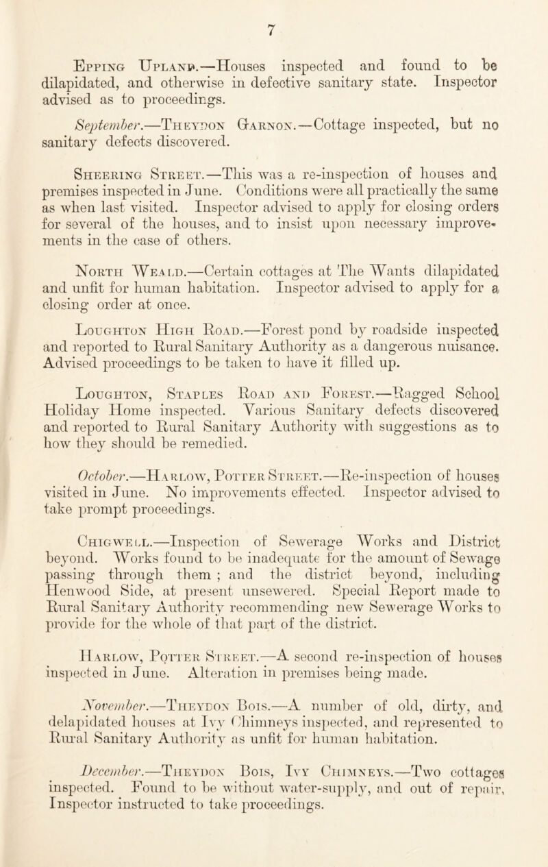 Epping UpLANy*.—Houses inspected and found to be dilapidated, and otherwise in defective sanitary state. Inspector advised as to proceedings. Septemher.—Thea^don Gtarnox.—Cottage inspected, but no sanitary defects discovered. Sheering Street.—This was a re-inspection of houses and premises inspected in June. Conditions were all practically the same as when last visited. Inspector advised to apply for closing orders for several of the houses, and to insist upon necessary improve* ments in the ease of others. North Weald.—Certain cottages at The Wants dilapidated and unfit for human habitation. Inspector advised to apply for a closing order at once. Loughton High Road.—Forest pond by roadside inspected and reported to Rural Sanitary Authority as a dangerous nuisance. Advised proceedings to he taken to have it filled up. Loughton, Staples Road and Forest.—Ragged School Holiday Home inspected. Various Sanitary defects discovered and reported to Rural Sanitary Authority with suggestions as to how they should be remedied. October.—Harlow, Potter Street.—Re-inspection of housea visited in June. No improvements effected. Inspector advised to take prompt proceedings. Chigwell.—Inspection of Sewerage Works and District beyond. Works fouud to be inadequate for the amount of Sewage passing through them ; and the district beyond, includiDg llenwood Side, at present unsewered. Special Report made to Rural Sanitary Authority recommending new Sewerage Works to provide for the whole of that part of the district. Harlow, Potter Sireet.—A second re-inspection of houses inspected in June. Alteration in premises being made. Novemher.—Theyeon Bois.—A number of old, dirty, and delapidated houses at Ivy Chimneys inspected, and represented to Rimal Sanitary Authority as unfit for human habitation. December.—Theydon Bois, Ivy Chimneys.—Two cottager inspected. Found to be without water-supply, and out of repair, Inspe(‘tor instructed to take proceedings.