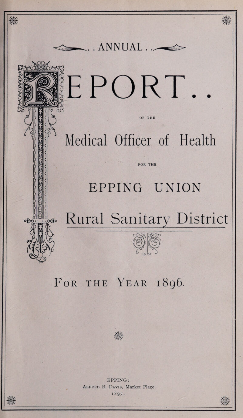 M/4: .. ANNUAL . EPORT OF THE Medical Officer of Health FOR THE EPPING UNION ^ Rural Sanitary District For the Year i8g6. EPPING: Alfred B. Davis, Market Place. 1897. M/4