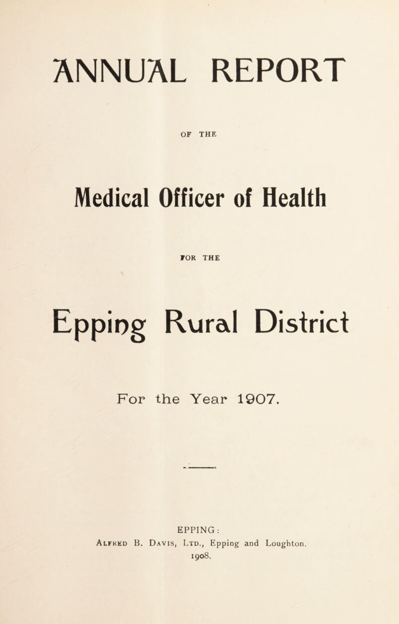 OF THE Medical Officer of Health FOR THE Epping Rural District For the Year 1907. EPPING : Alfred B. Davis, Ltd., Epping and Loughton. 1908.