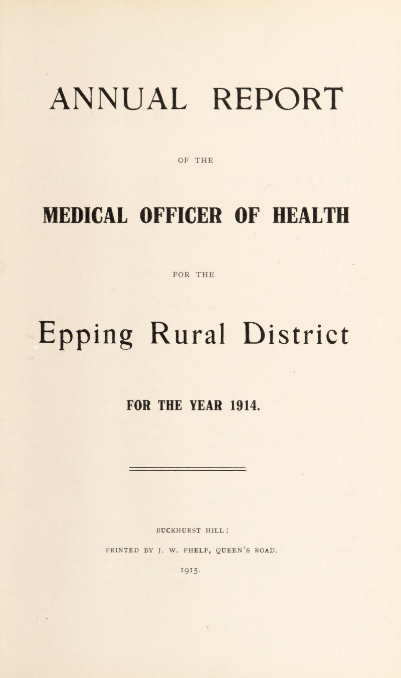 OF THE MEDICAL OFFICER OF HEALTH FOR THE Epping Rural District FOR THE YEAR 1914. BUCKHURST HILL ; PRINTED BY J. W. PHELP, QUEEN’S ROAD. 1915-