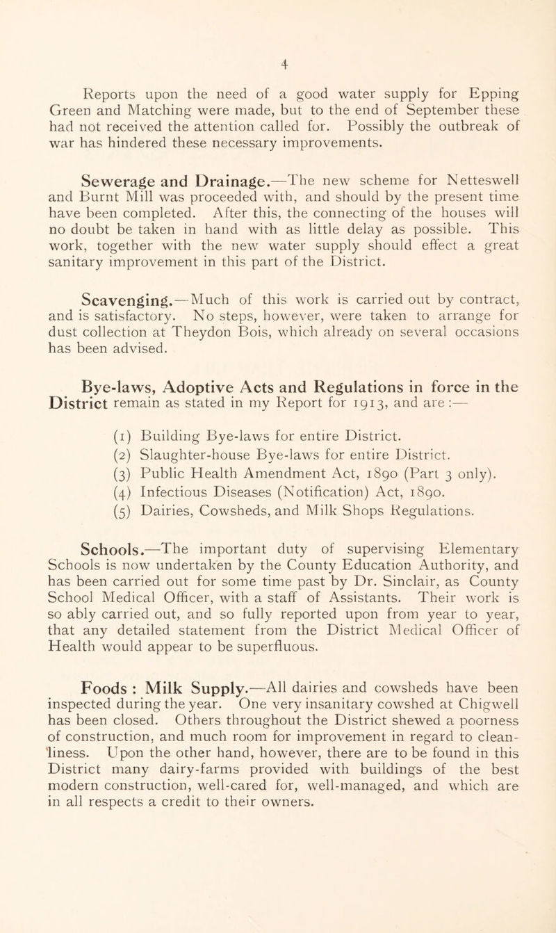 Reports upon the need of a good water supply for Epping Green and Matching were made, but to the end of September these had not received the attention called for. Possibly the outbreak of war has hindered these necessary improvements. Sewerage and Drainage.—The new scheme for Netteswell and Burnt Mill was proceeded with, and should by the present time have been completed. After this, the connecting of the houses will no doubt be taken in hand with as little delay as possible. This work, together with the new water supply should effect a great sanitary improvement in this part of the District. Scavenging.—-Much of this work is carried out by contract, and is satisfactory. No steps, however, were taken to arrange for dust collection at Theydon Bois, which already on several occasions has been advised. Bye-laws, Adoptive Acts and Regulations in force in the District remain as stated in my Report for 1913, and are :— (1) Building Bye-laws for entire District. (2) Slaughter-house Bye-laws for entire District. (3) Public Plealth Amendment Act, 1890 (Part 3 only). (4) Infectious Diseases (Notification) Act, 1890. (5) Dairies, Cowsheds, and Milk Shops Regulations. Schools.—The important duty of supervising Elementary Schools is now undertaken by the County Education Authority, and has been carried out for some time past by Dr. Sinclair, as County School Medical Officer, with a staff of Assistants. Their work is so ably carried out, and so fully reported upon from year to year, that any detailed statement from the District Medical Officer of Health would appear to be superfluous. Foods ; Milk Supply .—All dairies and cowsheds have been inspected during the year. One very insanitary cowshed at Chigwell has been closed. Others throughout the District shewed a poorness of construction, and much room for improvement in regard to clean- liness. Upon the other hand, however, there are to be found in this District many dairy-farms provided with buildings of the best modern construction, well-cared for, well-managed, and which are in all respects a credit to their owners.