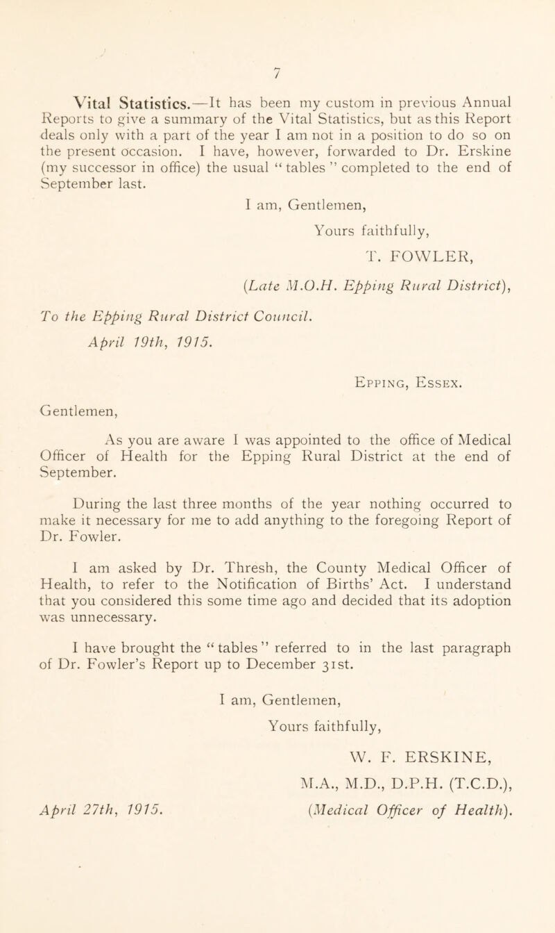 / Vital Statistics.—It has been my custom in previous Annual Reports to give a summary of the Vital Statistics, but as this Report deals only with a part of the year I am not in a position to do so on the present occasion. I have, however, forwarded to Dr. Erskine (my successor in office) the usual “tables ” completed to the end of September last. 1 am. Gentlemen, Yours faithfully, T. FOWLER, {Late M.O.H. Epping Rural District), To the Epping Rural District Council. April 19th, 1915. EppiiNG, Essex. Gentlemen, As you are aware 1 was appointed to the office of Medical Officer of Health for the Epping Rural District at the end of September. During the last three months of the year nothing occurred to make it necessary for me to add anything to the foregoing Report of Dr. Fowler. 1 am asked by Dr. Thresh, the County Medical Officer of Health, to refer to the Notification of Births’ Act. I understand that you considered this some time ago and decided that its adoption was unnecessary. I have brought the “tables” referred to in the last paragraph of Dr. Fowler’s Report up to December 31st. I am. Gentlemen, Yours faithfully, W. F. ERSKINE, M.A., M.D., D.P.H. (T.C.D.), {Medical Officer of Health). April 27th, 1915.