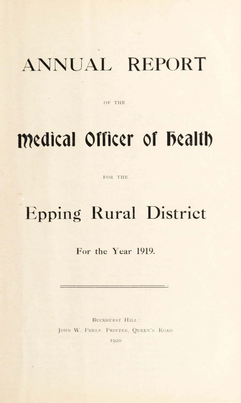 OF THE medical Officer of fiealtb FOR THE Epping Rural District For the Year 1919. Buckhurst Hill: John W. Phelp. Printer, Queen’s Road. 1920.