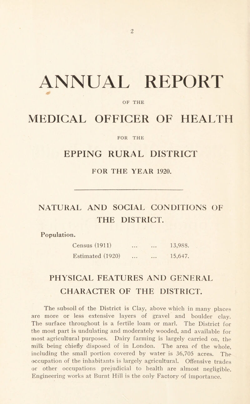 ANNUAL REPORT OF THE MEDICAL OFFICER OF HEALTH FOR THE EPPING RURAL DISTRICT FOR THE YEAR 1920. NATURAL AND SOCIAL CONDITIONS OF THE DISTRICT. Population. Census (1911) ... ... 13,988. Estimated (1920) ... ... 15,647. PHYSICAL FEATURES AND GENERAL CHARACTER OF THE DISTRICT. The subsoil of the District is Clay, above which in many places are more or less extensive layers of gravel and boulder clay. The surface throughout is a fertile loam or marl. The District for the most part is undulating and moderately wooded, and available for most agricultural purposes. Dairy farming is largely carried on, the milk being chiefly disposed of in London. The area of the whole, including the small portion covered by water is 36,705 acres. The occupation of the inhabitants is largely agricultural. Offensive trades or other occupations prejudicial to health are almost negligible. Engineering works at Burnt Hill is the only Factory of importance.