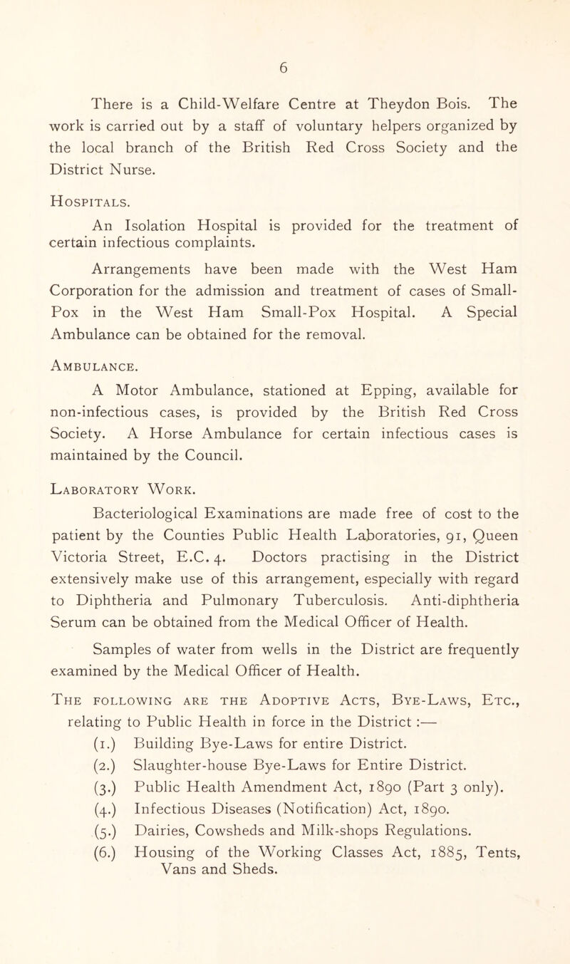 There is a Child-Welfare Centre at Theydon Bois. The work is carried out by a staff of voluntary helpers organized by the local branch of the British Red Cross Society and the District Nurse. Hospitals. An Isolation Hospital is provided for the treatment of certain infectious complaints. Arrangements have been made with the West Ham Corporation for the admission and treatment of cases of Small- Pox in the West Ham Small-Pox Hospital. A Special Ambulance can be obtained for the removal. Ambulance. A Motor Ambulance, stationed at Epping, available for non-infectious cases, is provided by the British Red Cross Society. A Horse Ambulance for certain infectious cases is maintained by the Council. Laboratory Work. Bacteriological Examinations are made free of cost to the patient by the Counties Public Health Laboratories, 91, Queen Victoria Street, E.C. 4. Doctors practising in the District extensively make use of this arrangement, especially with regard to Diphtheria and Pulmonary Tuberculosis. Anti-diphtheria Serum can be obtained from the Medical Officer of Health. Samples of water from wells in the District are frequently examined by the Medical Officer of Health. The following are the Adoptive Acts, Bye-Law's, Etc., relating to Public Health in force in the District :— (i.) Building Bye-Laws for entire District. (2.) Slaughter-house Bye-Laws for Entire District. (3.) Public Health Amendment Act, 1890 (Part 3 only). (4.) Infectious Diseases (Notification) Act, 1890. (5.) Dairies, Cowsheds and Milk-shops Regulations. (6.) Housing of the Working Classes Act, 1885, Tents, Vans and Sheds.