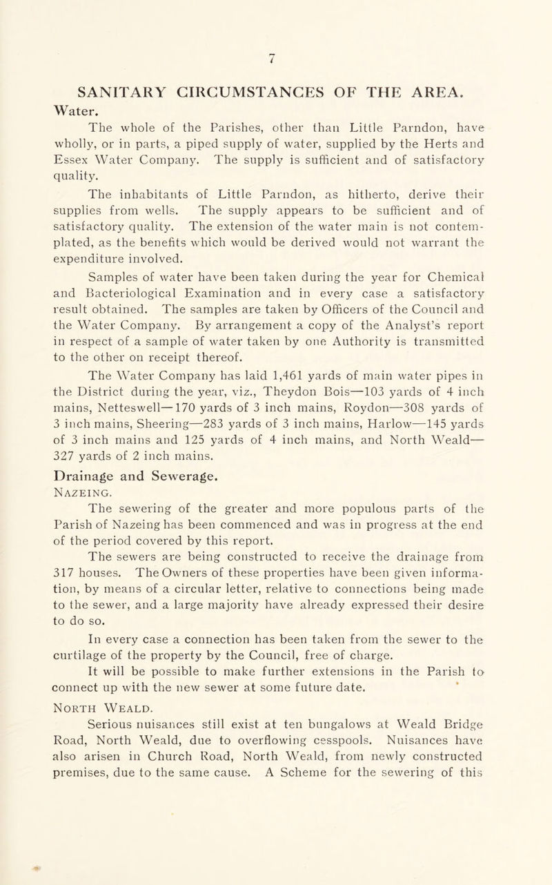 SANITARY CIRCUMSTANCES OF THE AREA. Water. The whole of the Parishes, other than Little Parndon, have wholly, or in parts, a piped supply of water, supplied by the Herts and Essex Water Company. The supply is sufficient and of satisfactory quality. The inhabitants of Little Parndon, as hitherto, derive their supplies from wells. The supply appears to be sufficient and of satisfactory quality. The extension of the water main is not contem- plated, as the benefits which would be derived would not warrant the expenditure involved. Samples of water have been taken during the year for Chemical and Bacteriological Examination and in every case a satisfactory result obtained. The samples are taken by Officers of the Council and the Water Company. By arrangement a copy of the Analyst’s report in respect of a sample of water taken by one Authority is transmitted to the other on receipt thereof. The Water Company has laid 1,461 yards of main water pipes in the District during the year, viz., Theydon Bois—103 yards of 4 inch mains, Netteswell—170 yards of 3 inch mains, Roydon—308 yards of 3 inch mains, Sheering—283 yards of 3 inch mains, Harlow—145 yards of 3 inch mains and 125 yards of 4 inch mains, and North Weald— 327 yards of 2 inch mains. Drainage and Sewerage. Nazeing. The sewering of the greater and more populous parts of the Parish of Nazeing has been commenced and was in progress at the end of the period covered by this report. The sewers are being constructed to receive the drainage from 317 houses. The Owners of these properties have been given informa- tion, by means of a circular letter, relative to connections being made to the sewer, and a large majority have already expressed their desire to do so. In every case a connection has been taken from the sewer to the curtilage of the property by the Council, free of charge. It will be possible to make further extensions in the Parish to connect up with the new sewer at some future date. North Weald. Serious nuisances still exist at ten bungalows at Weald Bridge Road, North Weald, due to overflowing cesspools. Nuisances have also arisen in Church Road, North Weald, from newly constructed premises, due to the same cause. A Scheme for the sewering of this