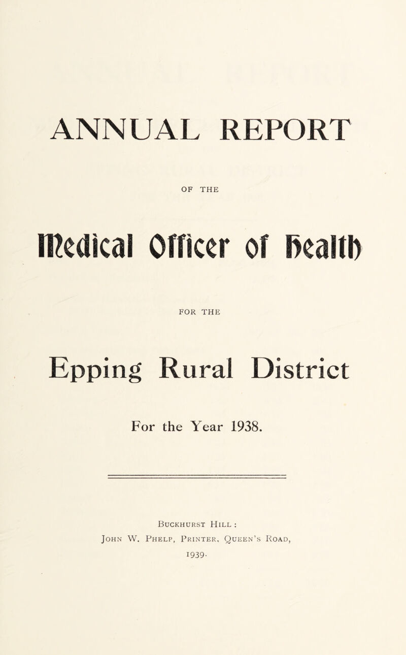 ANNUAL REPORT OF THE medical Officer of l^ealtb FOR THE Epping Rural District For the Year 1938. Buckhurst Hill : John W. Phelp, Printer, Queen’s Road, 1939-