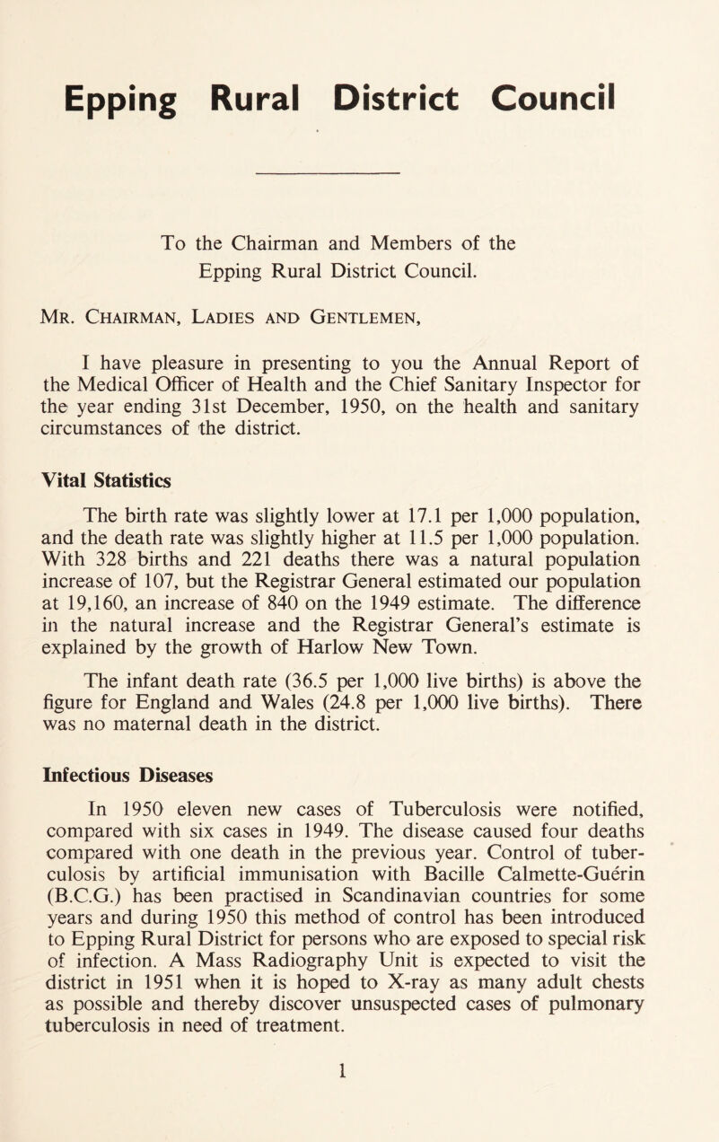 Epping Rural Council To the Chairman and Members of the Epping Rural District Council. Mr. Chairman, Ladies and Gentlemen, I have pleasure in presenting to you the Annual Report of the Medical Officer of Health and the Chief Sanitary Inspector for the year ending 31st December, 1950, on the health and sanitary circumstances of the district. Vital Statistics The birth rate was slightly lower at 17.1 per 1,000 population, and the death rate was slightly higher at 11.5 per 1,000 population. With 328 births and 221 deaths there was a natural population increase of 107, but the Registrar General estimated our population at 19,160, an increase of 840 on the 1949 estimate. The difference in the natural increase and the Registrar General’s estimate is explained by the growth of Harlow New Town. The infant death rate (36.5 per 1,000 live births) is above the figure for England and Wales (24.8 per 1,000 live births). There was no maternal death in the district. Infectious Diseases In 1950 eleven new cases of Tuberculosis were notified, compared with six cases in 1949. The disease caused four deaths compared with one death in the previous year. Control of tuber- culosis by artificial immunisation with Bacille Calmette-Guerin (B.C.G.) has been practised in Scandinavian countries for some years and during 1950 this method of control has been introduced to Epping Rural District for persons who are exposed to special risk of infection. A Mass Radiography Unit is expected to visit the district in 1951 when it is hoped to X-ray as many adult chests as possible and thereby discover unsuspected cases of pulmonary tuberculosis in need of treatment.