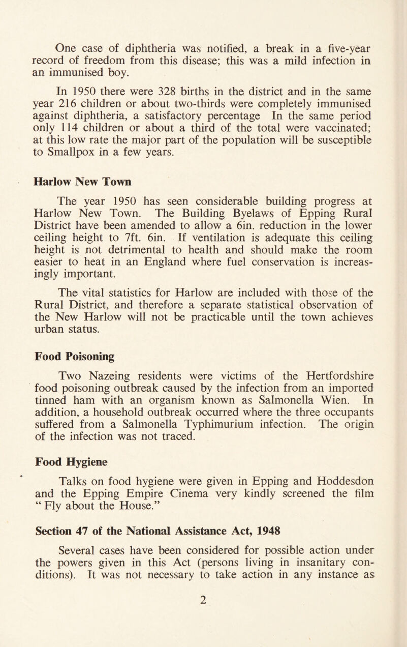 One case of diphtheria was notified, a break in a five-year record of freedom from this disease; this was a mild infection in an immunised boy. In 1950 there were 328 births in the district and in the same year 216 children or about two-thirds were completely immunised against diphtheria, a satisfactory percentage In the same period only 114 children or about a third of the total were vaccinated; at this low rate the major part of the population will be susceptible to Smallpox in a few years. Harlow New Town The year 1950 has seen considerable building progress at Harlow New Town. The Building Byelaws of Epping Rural District have been amended to allow a 6in. reduction in the lower ceiling height to 7ft. 6in. If ventilation is adequate this ceiling height is not detrimental to health and should make the room easier to heat in an England where fuel conservation is increas- ingly important. The vital statistics for Harlow are included with those of the Rural District, and therefore a separate statistical observation of the New Harlow will not be practicable until the town achieves urban status. Food Poisoning Two Nazeing residents were victims of the Hertfordshire food poisoning outbreak caused by the infection from an imported tinned ham with an organism known as Salmonella Wien. In addition, a household outbreak occurred where the three occupants suffered from a Salmonella Typhimurium infection. The origin of the infection was not traced. Food Hygiene Talks on food hygiene were given in Epping and Hoddesdon and the Epping Empire Cinema very kindly screened the film “ Fly about the House.” Section 47 of the National Assistance Act, 1948 Several cases have been considered for possible action under the powers given in this Act (persons living in insanitary con- ditions). It was not necessary to take action in any instance as