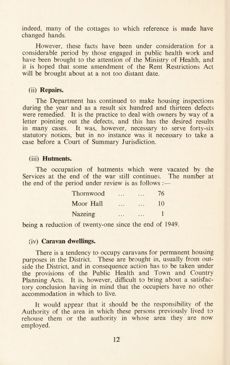 indeed, many of the cottages to which reference is made have changed hands. However, these facts have been under consideration for a considerable period by those engaged in public health work and have been brought to the attention of the Ministry of Health, and it is hoped that some amendment of the Rent Restrictions Act will be brought about at a not too distant date. (ii) Repairs. The Department has continued to make housing inspections during the year and as a result six hundred and thirteen defects were remedied. It is the practice to deal with owners by way of a letter pointing out the defects, and this has the desired results in many cases. It was, however, necessary to serve forty-six statutory notices, but in no instance was it necessary to take a case before a Court of Summary Jurisdiction. (iii) Hutments. The occupation of hutments which were vacated by the Services at the end of the war still continues. The number at the end of the period under review is as follows :— Thornwood Moor Hall Nazeing 76 10 1 being a reduction of twenty-one since the end of 1949. (iv) Caravan dwellings. There is a tendency to occupy caravans for permanent housing purposes in the District. These are brought in, usually from out- side the District, and in consequence action has to be taken under the provisions of the Public Health and Town and Country Planning Acts. It is, however, difficult to bring about a satisfac- tory conclusion having in mind that the occupiers have no other accommodation in which to live. It would appear that it should be the responsibility of the Authority of the area in which these persons previously lived to rehouse them or the authority in whose area they are now employed.