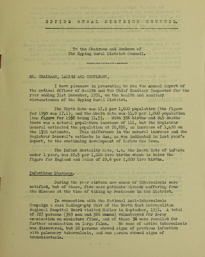 To the Chairman and Memhers of The Epping Rural District Council, ME. CHAIRiViiiN, LADIES MID GENTLElViODM, I have pleasure in presenting to you the Annual Report of the Medical Officer of Health and the Chief Sanitary Inspector for the year ending 31st December, 1931? on the health and sanitary circumstances of the Epping Rural District. The Birth Rate was 17»2 per 1,000 population (the figure for 1950 vvas 17.1), and the Death Rate v/as 11,9 per 1,000 population (the figure for 1950 being 11.5). With 356 births and 245 deaths there was a natural population increase of 111, but the Registrar General estimated the population at 20,650, an increase of 1,490 on the 1950 estimate. This difference in the natural increase and the Registrar Greneral's estimate is due, as was indicated in last year's Report, to the continuing development of Harlow Novv Town, The Infant Mortality Rate, i.e, the Death Ra-te of infants under 1 year, was 22,5 per 1,000 live births which is below the figure for England and ./ales of 29.6 per 1,000 live births. Infectious Diseases, During the year sixteen new cases of Tuberculosis were notified, but of those, five were patients already suffering from the disease at the time of taking up residence in the District, In connection with the National Anti-Tuberculosis Campaign a Mass Radiography Unit of the North East Metropolitan Regional Hospital Board visited Harlow in September, 1951. A total of 727 persons (359 men and 368 women) volunteered for X-ray examination on miniature films, and of these 36 vi/ero recalled for further examination on large films. No case of active tuberculosis was discovered, but 10 persons shov/ed signs of previous infection with pulmonary tuberculosis, and one person shov/ed signs of bronchiectasis.