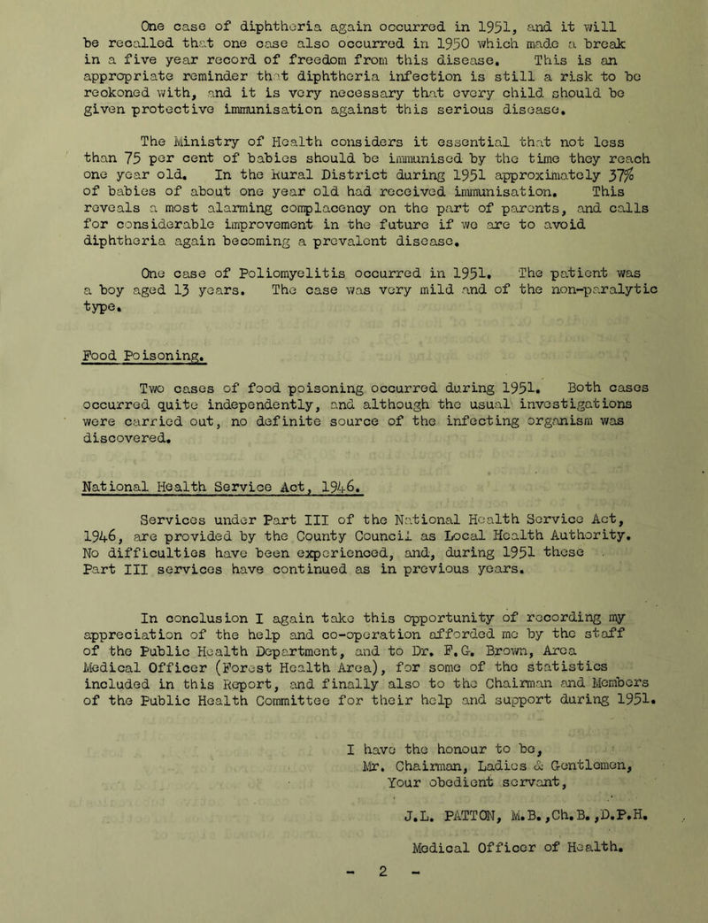 One case of diphtheria again occurred in 1951, and it -will be recalled that one case also occurred in 1950 vi/hich made a break in a five year record of freedom from this disease. This is an appropriate reminder that diphtheria infection is still a risk to be reckoned with, and it is very necessary that every child should be given protective immunisation against this serious disease. The Ministry of Health considers it essential that not loss than 75 por cent of babies should be inmunisod by the time they roach one year old. In the kural District during 1951 approximately of babies of about one year old had received immunisation. This reveals a most alarming complacency on the part of parents, and calls for considerable improvement in the future if wo are to avoid diphtheria again becoming a prevalent disease. One case of Poliomyelitis occurred in 1951» The patient was a boy aged 13 years. The case was very mild and of the non-paralytic type. Food poisoning. Two cases of food poisoning occurred during 1951« Both cases occurred quite independently, and although the usuaD investigations were carried out, no definite source of the infecting organism was discovered. National Health Service Act, 1946, Services under Part III of the National Health Service Act, 1946, are provided by the County Council as Local Health Authority, No difficulties have been experienced, and, during 1951 these Part III services have continued as in previous years. In conclusion I again take this opportunity of recording my appreciation of the help and co-operation afforded mo by the staff of the Public Health Department, and to Dr, P,G, Brown, Area Medical Officer (Forest Health Area), for some of the statistics included in this Report, and finally also to the Chairman and Members of the Public Health Committee for their help and support during 1951* I have the honour to bo, Mr. Chaiman, Ladies 6b Crentlemen, Your obedient servant, J.L. PATTON, M.B. ,Ch.B. ,D.P,H. Medical Officer of Health.