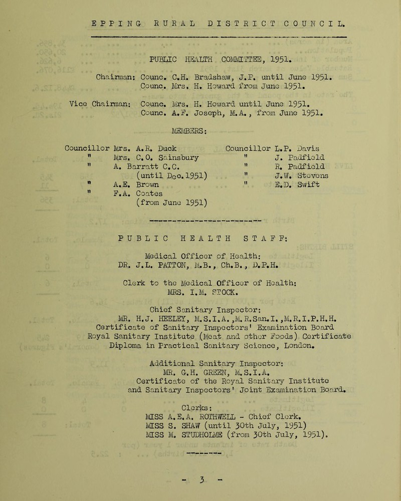 PUBLIC HELiLTH COMffTTES, 1951. Chairman: Counc, C,H, Bradshavi/, J.P. until Juno 1951. Counc, Mrs. H, Howard from Juno 1951. Vico Chairman; Counc, Mrs, H. Howard until Juno 1951. Counc, A.E. Josoph, M.A, , from Juno 1951. J/iEIvJBERS; Councillor hixs, A.R, Duck ” Mrs, C, 0. Sainshury ” A, Barratt C.C. (until Deo. 1951) ” A.E. Brown  P.A. Coates (from June 1951) Councillor It ti tt It L. P. Davis J. Padfiold R, Padfiold J.W, Stovons E.D. Swift PUBLIC HEALTH STAFF; Medical Officer of Health; DR. J.L. PATTON, M.B., Ch.B. , D.P.H. Clerk to the Medical Officer of Health; MRS. I.M. STOCK. Chief Sanitary Inspector; m, H.J. HEELEY, M.S.I.A. ,M.R.San.I. ,M.R.I.P.H.H. Certificate of Sanitary Inspectors’ Examination Board Royal Sanitary Institute (Meat and other Foods) Certificate Diploma in Practical Sanitary Science, London, Additional Sanitary Inspector; MR. G.H. GREEN, M.S.I.A. Certificate of the Royal Sanitary Institute and Sanitary Inspectors’ Joint Examination Board, Clerks; MSS A.E,A. ROrmVEUi - Chief Clerk, MSS S. SHAW (until 30th July, 1951) xMSS M. STUDHOIi® (from 30th July, 1951)o