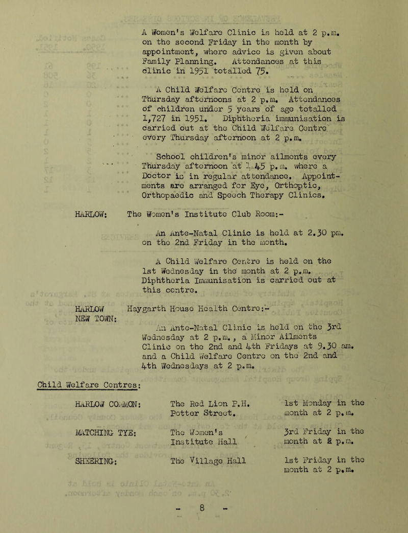 A Women's Wolfaro Clinic is held at 2 p.m, on the second Friday in the month by appointment, where advice is given about Family Planning, Attendances at this clinic in 1951 totalled 75. A Child Welfare Centre is held on Thursday afternoons at 2 p.m. Attendances of children under 5 years of age totalled 1,727 in 1951. Diphtheria immunisation is carried out at the Child Welfare Centre' every Thursday afternoon at 2 p.m. School children’s minor ailments every Thursday afternoon at 1^45 p.m. where a Doctor is in regular attendance. Appoint- ments are arranged for Eye, Orthoptic, Orthopaedic and Speech Therapy Clinics, HiiELOvV: The Women’s Institute Club Roora;- I\n Ante-Natal Clinic is held at 2,30 pm, on the 2nd Friday in the month, A Child Welfare Centre is held on the 1st Wednesday in the' month at 2 p,ra. Diphtheria Iimviunisation is carried out at this centre, HziLRLOW Haygarth House Health Centre NEW TOM; An Ante-Natal Clinic is held on the 3rd V/ednesday at 2 p.m, , a Minor Ailments Clinic on the 2nd and 4th Fridays at 9.50 am. and a Child Welfare Centre on the 2nd and 4th Wednesdays at 2 p.m. Child Welfare Centres; KLiRLOW C0.4MQN; The Red Lion P.H. 1st Monday in the Potter Street. month at 2 p.m. mTCHINC TYS; The Women’s 3rd Friday in the Institute Hall month at R p.m. SHEERING; The Village Hall 1st Friday in the month at 2 p,ra.