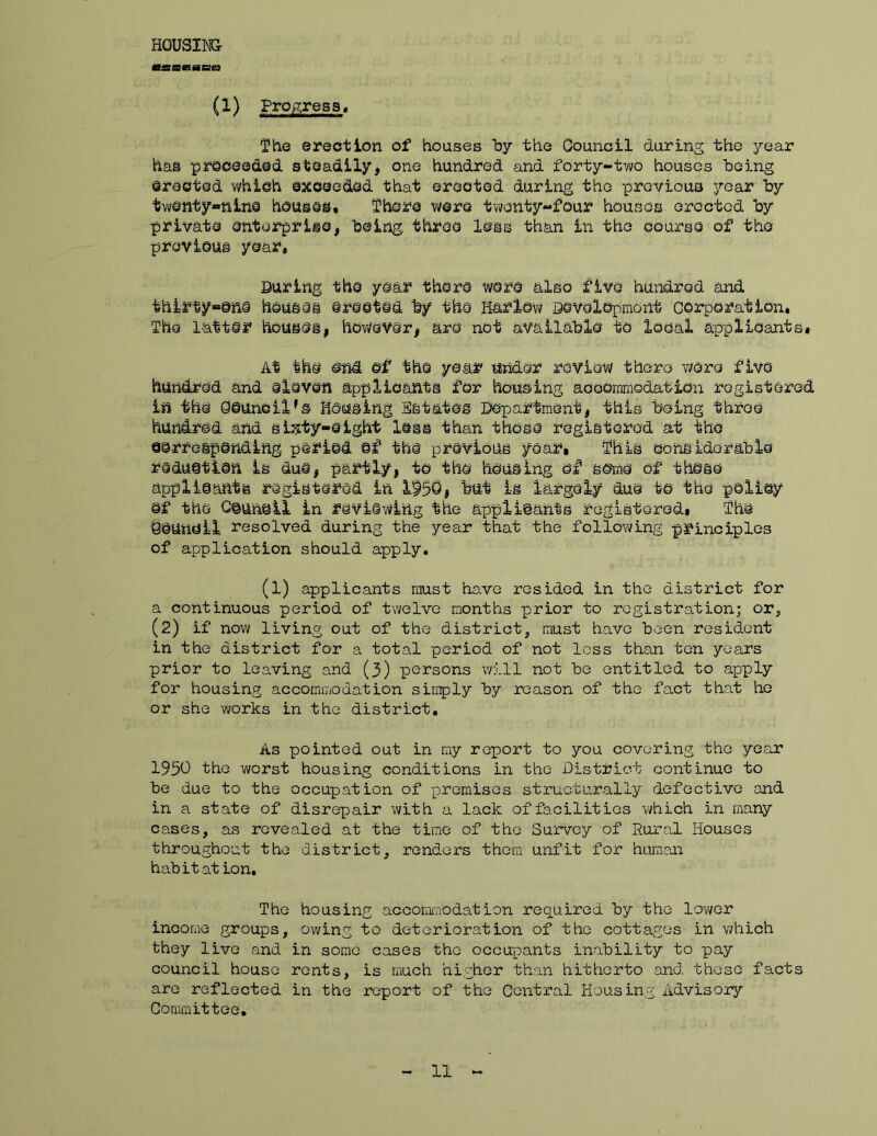 H0USIM5- «saasHe£» (1) Progress, The erection of houses by the Oouncll during the year has proceeded steadily, one hundred and forty-two houses being erected which exceeded that erected during the previous year by tw©nty«Rln@ hcusas. There were twonty-four houses erected by private enterprise, being, three less than in the course of the previous year. During the year there were also five hundred and thirty^one houses erected by the liarlow Development corporation, The latter houseii hov/ever, are not available to local applicants. At the end of the year under review there 7;ere five hundred and eleven applicants for housing accommodation registered in the Counoil's housing Estates Department, this being throe hundred and sixty-eight less than those registered at the corresponding period of the previous year, This considorable reduction is due, partly, to the housing of some of those applloants registered in 195Q# but is largely due to the poliey Of the Gounoil in reviewing the applicants registerGd, The youncll resolved during the year that the following principles of application should apply. (l) applicants must have resided in the district for a continuous period of twelve months prior to registration; or, (2) If nov/ living out of the district, must have been resident in the district for a total period of not loss than ten years prior to leaving and (3) persons will not be entitled to apply for housing accommodation simply by reason of the fact that he or she works in the district. As pointed out in my report to you covering the year 1950 the worst housing conditions in the District continue to be due to the occupation of premises structurally defective and in a state of disrepair with a lack of facilities which in many cases, as revealed at the time of the Survey of Rura,l Houses throughout the district, renders them unfit for huraaoi hab it at ion. The housing accomn-iodation required by the loY;er income groups, owing to deterioration of the cottages in which they live and in some cases the occupants inability to pay council house rents, is much higher than hitherto and these facts are reflected in the report of the Central Housing Advisory Committee,