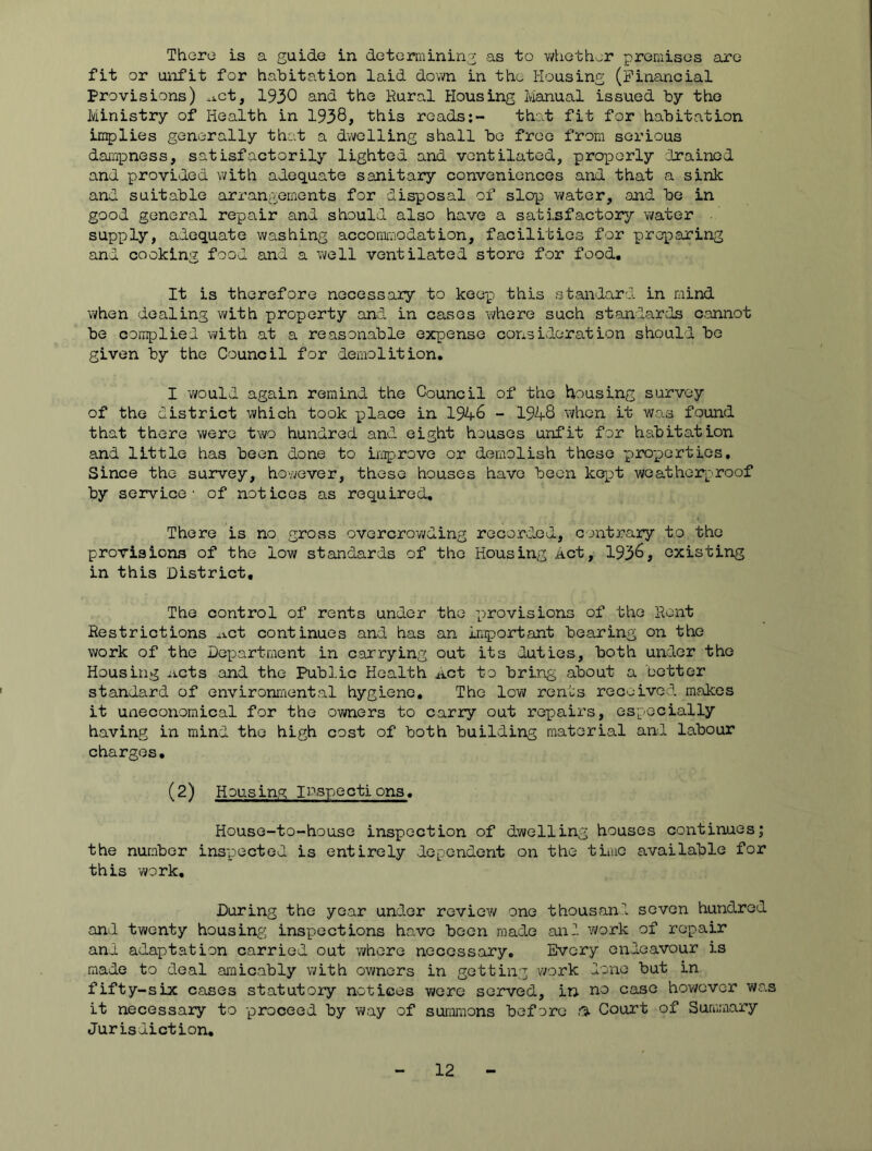 Ttiore is a guide in determining as to vi/hethor premises are fit or unfit for habitation laid down in tho Housing (Financial Provisions) -j.ct, 1930 and the Rural Housing Manual issued by the Ministry of Health in 1938, this reads:- that fit for habitation implies generally that a dwelling shall be free from serious daii^pness, satisfactorily lighted and ventilated, prox^orly cinainod and provided with adequate sanitary conveniences and that a sink and suitable arrangements for disposal of slop water, and be in good general repair and should also have a satisfactory water supply, adequate washing accomioodation, facilities for preparing and cooking food and a well ventilated store for food. It is therefore necessaiy to kee-p this standard in mind when dealing with property and in cases where such standards aannot be complied with at a reasonable expense consideration should be given by the Council for demolition. I v/ould again remind the Council of the housing survey of the district which took pjlace in 1948 - 1948 when it was found that there were two hundred and eight houses unfit for habitation and little has been done to improve or demolish these properties. Since the survey, however, these houses have been kept weatherproof by service - of notices as required. There is no gross overcrowding recorded, contrary to the provisions of the low standards of the Housing Act, 1938, existing in this District. The control of rents under the i^irovisions of the Rent Restrictions ^xct continues and has an Important bearing on the work of the Department in carrying out its duties, both under the Housing iicts and the Public Health Act to bring about a better standard of environmental hygiene. The low ren’us received makes it uneconomical for the ov«iers to carry out repairs, especially having in mind the high cost of both building material and labour charges. (2) HDUSing IPspections. House-to-house inspection of dwelling houses continues; the number inspected is entirely dependent on the time available for this work. During the year under review one thousanl seven hundred and twenty housing inspections have been made and y/ork of repair and adaptation carried out where necessary. Every endeavour is made to deal amicably with owners in getting work done but in fifty-six cases statutory notices were served, in no case hov/evor was it necessary to -proceed by y/ay of summons before i% Court of Summary Jurisdiction,