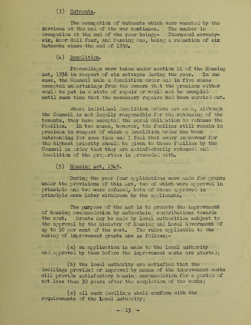 (3) liatmonts. The occupation of hutments which v;ere vacated hy the Services at the end of the war continues. The number in occupation at the end of the year being:- Thomwood seventy- six, Moor Hall four, and Nazeing one, being a reduction of six hutments since the end of 1950* (4) Domolit ion. Proceedings V(/ere taken under section 11 of the Housing Act, 1936 in respect of six cottages during the year. In one case, the Council made a demolition order and in five cases accepted un,.ertakings from the ovmers that the premises either would be put in a state of repair or would not be occupied until such time that the necessary re-pairs had been carried out. »?hore individual demolition orders are male, although the Council is not legally responsible for the rchousinp: of the tenants, they have accepted the moral obligation to rehouse the families. In tv\/o cases, however, the families still remain in premises in respect of vi/hich a demolition order has been outstanding for some time and I feel that every endeavour for the highest priority should bo given to those fomiilios by the Council in order that they are satisfactorily rehoused and. demolition of the properties is proceeded with, (5) Housing Act, 1949» During the year four applications were madie for grants under the provisions of this act, two of which v/ere approved in principelo and tvi^o were refused, botb of those appDrovod in principle were later withdrawn by the applicants. The p)uz*pose of the Act is to poromote the improvement of housing accommodation by authorising contributions towards the cost. Grants may be made by local authorities subject to the approval by the Ministry of Housing and Local Government of up to 50 per cent of the cost. The rules applicable to the making of improvement grants ai-e as follows;- (a) an application is made to the local authority and approved by them before the improvement works are started; (b) the local authority are satisfied that the dwellings provided or improved by means of the improvement v?orks v\/ill provide satisfactory housing accominodation for a p)eriod of not less than 30 years after the completion of the Ti/orks; (c) all such dwellings shall conform with the requirements of the Local Authority;