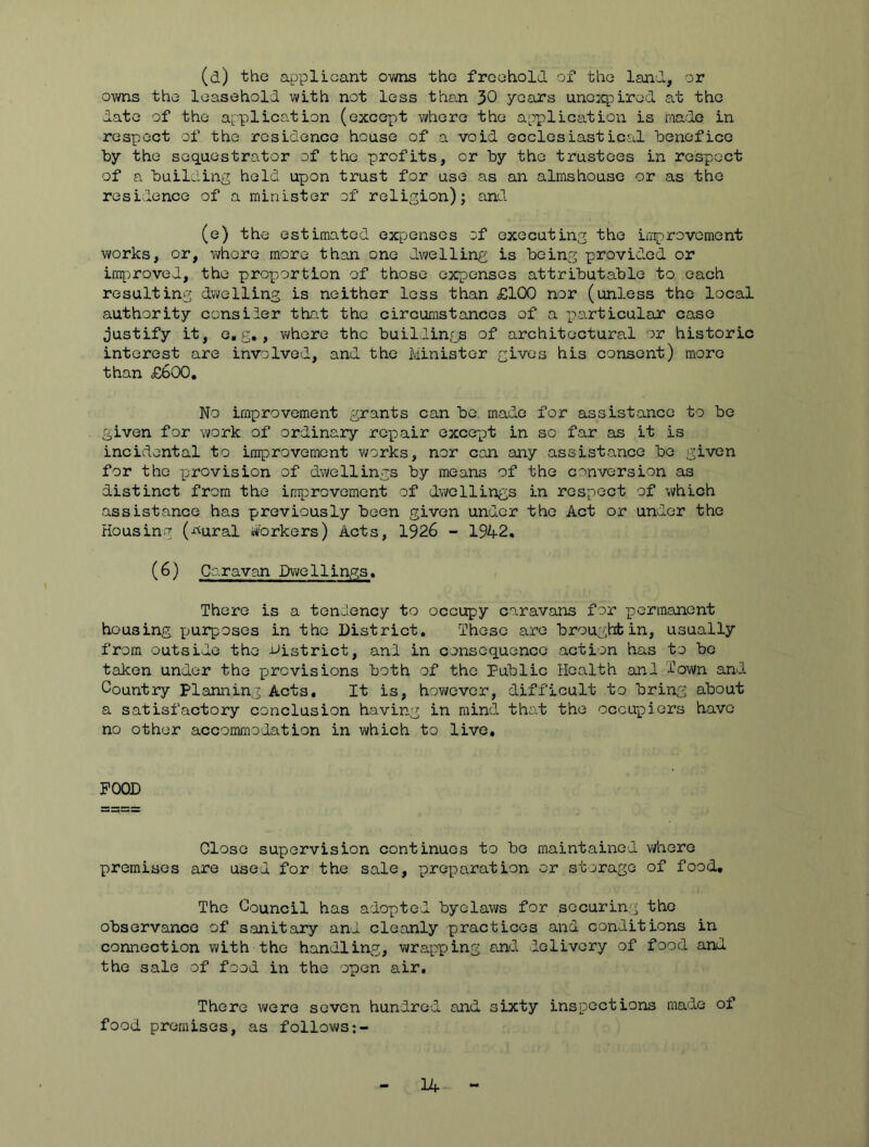 (d) the applicant ovi/ns the freehold of the land, or owns the leasehold with not less tho.n 30 .years unc:q)ired at the date of the application (except where the application is made in respect of the residence house of a void ecclesiastical loenefice by the seq.aestrator of the profits, or by the trustees in respect of a building held upon trust for use as an almshouse or as the residence of a minister of religion); and (e) the estimated expenses of executing the improvement works, or, vi/hore more than one dv;elling is being provided or improved, the proportion of those expenses attributable to each resulting dwelling is neither loss than £100 nor (unless the local authority consider that the circumstances of a particular case justify it, e.g, , vi/here the buildings of architectural or historic interest are involved, and the Minister gives his consent) more than £600, No improvement grants can be, made for assistance to be given for work of ordinary repair except in so far as it is incidental to improvement v/orks, nor can any assistance be given for the pjrovision of dwellings by means of the conversion as distinct from the improvement of dwellings in respect of which assistance has previously been given under the Act or undtor the Housing (-rtural i^'orkers) Acts, 1926 - 1942, (6) Caravan Dwellings. There is a tendency to occupy caravans for permanent housing purposes in the District. These are brought in, usually from outside the District, and in consequence action has to bo taken under the provisions both of the Public Health and Town and Country Planning Acts, It is, however, difficult to bring about a satisfactory conclusion having in mind, that the occupiers have no other accommodation in which to live. POOD Close supervision continues to be maintained where premises are used for the sale, preparation or storage of food. The Council has adopted byelaws for socurin.g the observance of sanitary and cleanly practices and conditions in connection with the handling, wrapping andi delivery of food and the sale of food in the open air. There were seven hundred and sixty inspections made of food premises, as follows